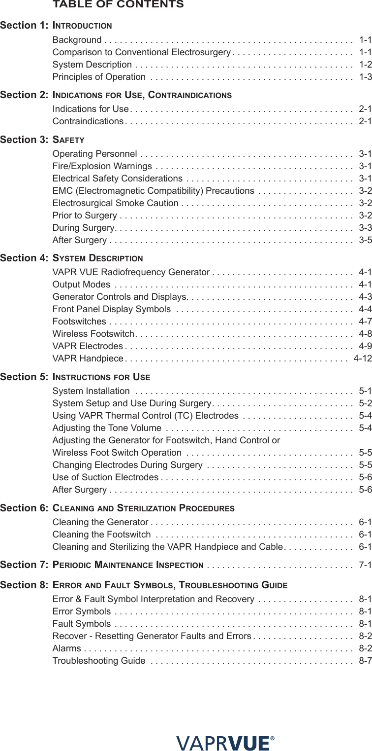 TABLE OF CONTENTS Section 1: INtRodUctIoN  Background . . . . . . . . . . . . . . . . . . . . . . . . . . . . . . . . . . . . . . . . . . . . . . . . .  1-1  Comparison to Conventional Electrosurgery ........................ 1-1  System Description ........................................... 1-2  Principles of Operation  ........................................ 1-3 Section 2: INdIcatIoNS foR USe, coNtRaINdIcatIoNS   Indications for Use............................................ 2-1 Contraindications............................................. 2-1 Section 3: SafetY  Operating Personnel .......................................... 3-1  Fire/Explosion Warnings ....................................... 3-1  Electrical Safety Considerations ................................. 3-1  EMC (Electromagnetic Compatibility) Precautions ................... 3-2  Electrosurgical Smoke Caution . . . . . . . . . . . . . . . . . . . . . . . . . . . . . . . . . .  3-2  Prior to Surgery .............................................. 3-2  During Surgery............................................... 3-3  After Surgery ................................................ 3-5 Section 4: SYStem deScRIPtIoN  VAPR VUE Radiofrequency Generator ............................ 4-1  Output Modes ............................................... 4-1  Generator Controls and Displays................................. 4-3  Front Panel Display Symbols  . . . . . . . . . . . . . . . . . . . . . . . . . . . . . . . . . . .  4-4 Footswitches ................................................ 4-7  Wireless Footswitch........................................... 4-8  VAPR Electrodes ............................................. 4-9  VAPR Handpiece ............................................ 4-12 Section 5: INStRUctIoNS foR USe  System Installation  . . . . . . . . . . . . . . . . . . . . . . . . . . . . . . . . . . . . . . . . . . .  5-1  System Setup and Use During Surgery............................ 5-2  Using VAPR Thermal Control (TC) Electrodes ...................... 5-4  Adjusting the Tone Volume ..................................... 5-4  Adjusting the Generator for Footswitch, Hand Control or    Wireless Foot Switch Operation ................................. 5-5  Changing Electrodes During Surgery ............................. 5-5  Use of Suction Electrodes ...................................... 5-6  After Surgery ................................................ 5-6 Section 6: cleaNING aNd SteRIlIzatIoN PRocedUReS  Cleaning the Generator ........................................ 6-1  Cleaning the Footswitch  ....................................... 6-1  Cleaning and Sterilizing the VAPR Handpiece and Cable.............. 6-1 Section 7: PeRIodIc maINteNaNce INSPectIoN ............................. 7-1 Section 8: eRRoR aNd faUlt SYmBolS, tRoUBleShootING GUIde   Error &amp; Fault Symbol Interpretation and Recovery ................... 8-1  Error Symbols ............................................... 8-1  Fault Symbols ............................................... 8-1  Recover - Resetting Generator Faults and Errors .................... 8-2 Alarms ..................................................... 8-2  Troubleshooting Guide ........................................ 8-7