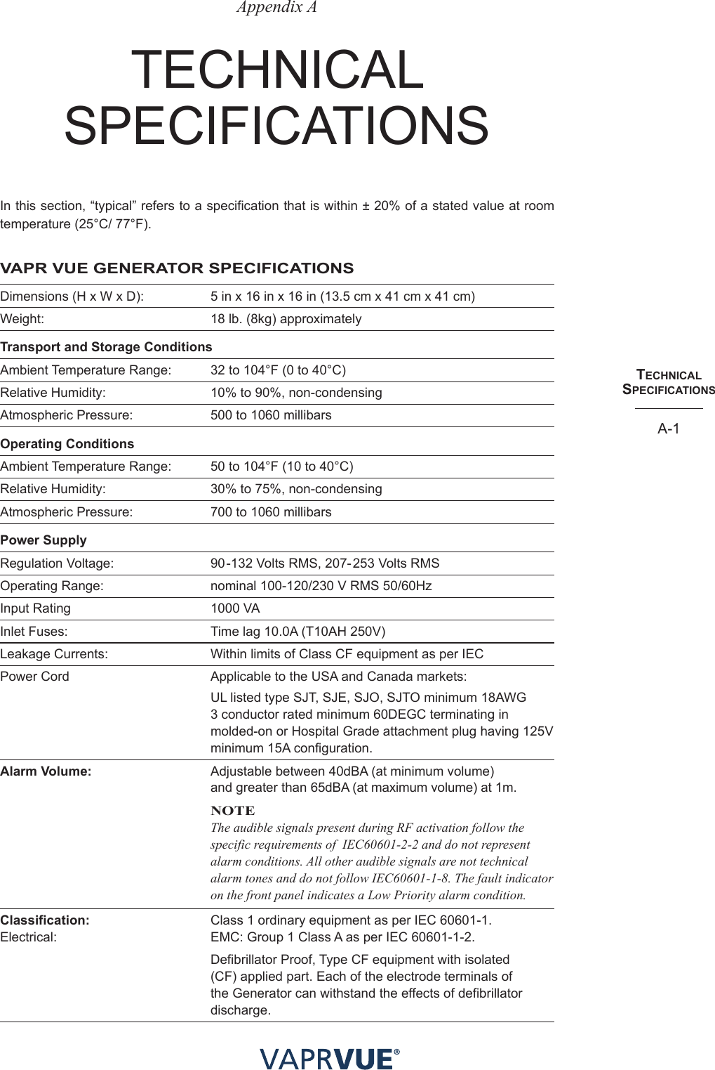 techNIcalSPecIfIcatIoNSA-1Appendix AteChnICAl speCIFICAtIonsIn this section, “typical” refers to a specification that is within ± 20% of a stated value at room temperature (25°C/ 77°F).VAPR VUE GENERATOR SPECIFICATIONSDimensions (H x W x D):   5 in x 16 in x 16 in (13.5 cm x 41 cm x 41 cm)Weight:   18 lb. (8kg) approximatelyTransport and Storage ConditionsAmbient Temperature Range:   32 to 104°F (0 to 40°C)Relative Humidity:   10% to 90%, non-condensingAtmospheric Pressure:   500 to 1060 millibarsOperating ConditionsAmbient Temperature Range:   50 to 104°F (10 to 40°C)Relative Humidity:   30% to 75%, non-condensingAtmospheric Pressure:   700 to 1060 millibarsPower SupplyRegulation Voltage:   90 -132 Volts RMS, 207- 253 Volts RMSOperating Range:   nominal 100-120/230 V RMS 50/60HzInput Rating  1000 VAInlet Fuses:   Time lag 10.0A (T10AH 250V)Leakage Currents:   Within limits of Class CF equipment as per IECPower Cord  Applicable to the USA and Canada markets:UL listed type SJT, SJE, SJO, SJTO minimum 18AWG 3 conductor rated minimum 60DEGC terminating in molded-on or Hospital Grade attachment plug having 125V minimum 15A configuration.Alarm Volume:   Adjustable between 40dBA (at minimum volume)    and greater than 65dBA (at maximum volume) at 1m. NOTEThe audible signals present during RF activation follow the specific requirements of  IEC60601-2-2 and do not represent alarm conditions. All other audible signals are not technical alarm tones and do not follow IEC60601-1-8. The fault indicator on the front panel indicates a Low Priority alarm condition. Classification:   Class 1 ordinary equipment as per IEC 60601-1. Electrical:   EMC: Group 1 Class A as per IEC 60601-1-2.Defibrillator Proof, Type CF equipment with isolated (CF) applied part. Each of the electrode terminals of the Generator can withstand the effects of defibrillator discharge.