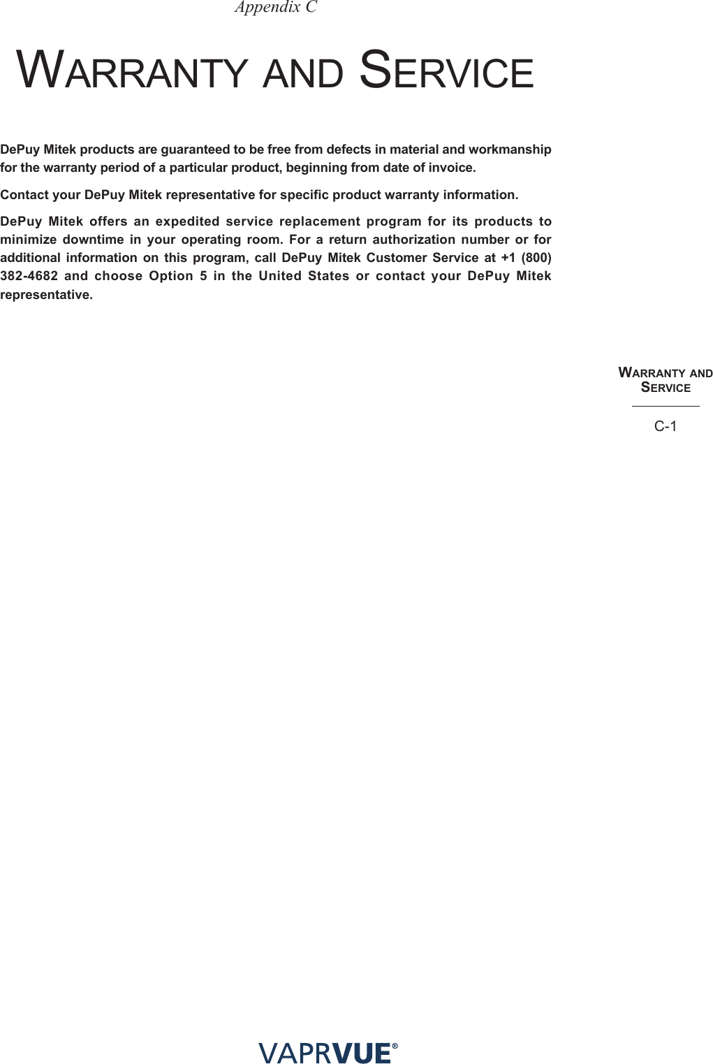 WaRRaNtY aNd SeRvIceC-1Appendix CWArrAnty AnD servICeDePuy Mitek products are guaranteed to be free from defects in material and workmanship for the warranty period of a particular product, beginning from date of invoice. Contact your DePuy Mitek representative for specific product warranty information. DePuy Mitek offers an expedited service replacement program for its products to minimize downtime in your operating room. For a return authorization number or for additional information on this program, call DePuy Mitek Customer Service at +1 (800) 382-4682 and choose Option 5 in the United States or contact your DePuy Mitek representative.
