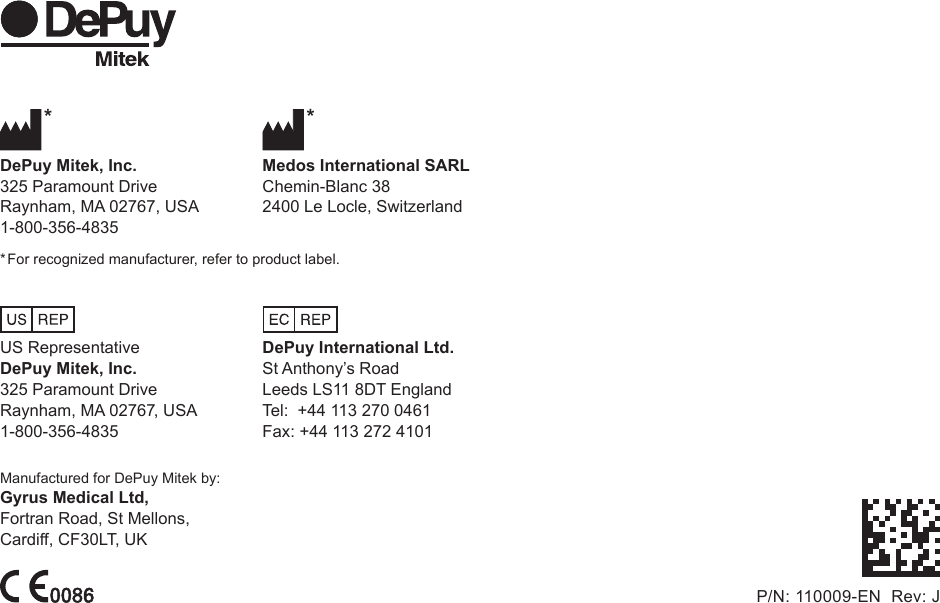  *  *DePuy Mitek, Inc.  Medos International SARL325 Paramount Drive  Chemin-Blanc 38Raynham, MA 02767, USA  2400 Le Locle, Switzerland1-800-356-4835* For recognized manufacturer, refer to product label. US Representative  DePuy International Ltd.DePuy Mitek, Inc.  St Anthony’s Road325 Paramount Drive  Leeds LS11 8DT EnglandRaynham, MA 02767, USA  Tel:  +44 113 270 04611-800-356-4835  Fax: +44 113 272 4101Manufactured for DePuy Mitek by:Gyrus Medical Ltd,Fortran Road, St Mellons,Cardiff, CF30LT, UKP/N: 110009-EN  Rev: J 