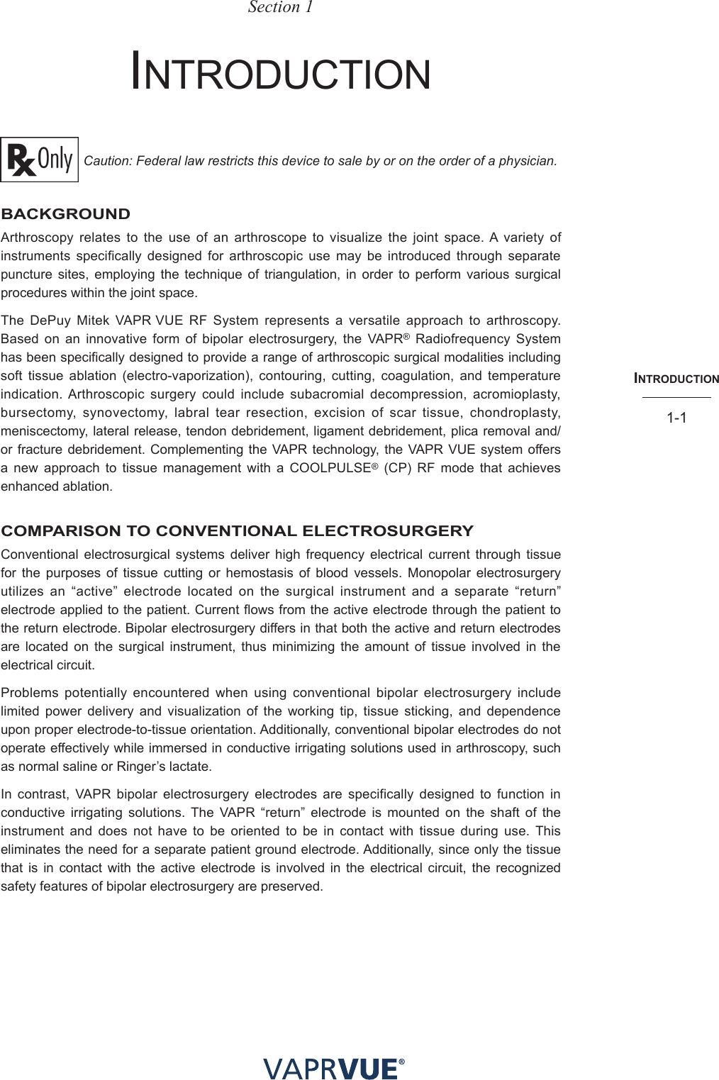 INtRodUctIoN1-1Section 1IntroDuCtIon Caution: Federal law restricts this device to sale by or on the order of a physician.BACKGROUNDArthroscopy relates to the use of an arthroscope to visualize the joint space. A variety of instruments specifically designed for arthroscopic use may be introduced through separate puncture sites, employing the technique of triangulation, in order to perform various surgical procedures within the joint space.The DePuy Mitek VAPR VUE RF System represents a versatile approach to arthroscopy. Based on an innovative form of bipolar electrosurgery, the VAPR® Radiofrequency System has been specifically designed to provide a range of arthroscopic surgical modalities including soft tissue ablation (electro-vaporization), contouring, cutting, coagulation, and temperature indication. Arthroscopic surgery could include subacromial decompression, acromioplasty, bursectomy, synovectomy, labral tear resection, excision of scar tissue, chondroplasty, meniscectomy, lateral release, tendon debridement, ligament debridement, plica removal and/or fracture debridement. Complementing the VAPR technology, the VAPR VUE system offers a new approach to tissue management with a COOLPULSE® (CP) RF mode that achieves enhanced ablation. COMPARISON TO CONVENTIONAL ELECTROSURGERYConventional electrosurgical systems deliver high frequency electrical current through tissue for the purposes of tissue cutting or hemostasis of blood vessels. Monopolar electrosurgery utilizes an “active” electrode located on the surgical instrument and a separate “return” electrode applied to the patient. Current flows from the active electrode through the patient to the return electrode. Bipolar electrosurgery differs in that both the active and return electrodes are located on the surgical instrument, thus minimizing the amount of tissue involved in the electrical circuit.Problems potentially encountered when using conventional bipolar electrosurgery include limited power delivery and visualization of the working tip, tissue sticking, and dependence upon proper electrode-to-tissue orientation. Additionally, conventional bipolar electrodes do not operate effectively while immersed in conductive irrigating solutions used in arthroscopy, such as normal saline or Ringer’s lactate.In contrast, VAPR bipolar electrosurgery electrodes are specifically designed to function in conductive irrigating solutions. The VAPR “return” electrode is mounted on the shaft of the instrument and does not have to be oriented to be in contact with tissue during use. This eliminates the need for a separate patient ground electrode. Additionally, since only the tissue that is in contact with the active electrode is involved in the electrical circuit, the recognized safety features of bipolar electrosurgery are preserved.