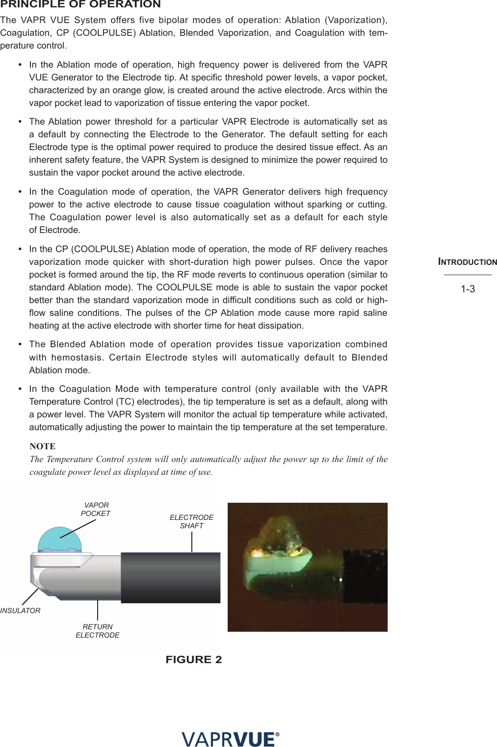 INtRodUctIoN1-3PRINCIPLE OF OPERATIONThe VAPR VUE System offers five bipolar modes of operation: Ablation (Vaporization), Coagulation, CP (COOLPULSE) Ablation, Blended Vaporization, and Coagulation with tem-perature control.•  In the Ablation mode of operation, high frequency power is delivered from the VAPR VUE Generator to the Electrode tip. At specific threshold power levels, a vapor pocket, characterized by an orange glow, is created around the active electrode. Arcs within the vapor pocket lead to vaporization of tissue entering the vapor pocket.•  The Ablation power threshold for a particular VAPR Electrode is automatically set as a default by connecting the Electrode to the Generator. The default setting for each Electrode type is the optimal power required to produce the desired tissue effect. As an inherent safety feature, the VAPR System is designed to minimize the power required to sustain the vapor pocket around the active electrode.•  In the Coagulation mode of operation, the VAPR Generator delivers high frequency power to the active electrode to cause tissue coagulation without sparking or cutting. The Coagulation power level is also automatically set as a default for each style  of Electrode.•  In the CP (COOLPULSE) Ablation mode of operation, the mode of RF delivery reaches vaporization mode quicker with short-duration high power pulses. Once the vapor pocket is formed around the tip, the RF mode reverts to continuous operation (similar to standard Ablation mode). The COOLPULSE mode is able to sustain the vapor pocket better than the standard vaporization mode in difficult conditions such as cold or high-flow saline conditions. The pulses of the CP Ablation mode cause more rapid saline heating at the active electrode with shorter time for heat dissipation.•  The Blended Ablation mode of operation provides tissue vaporization combined  with hemostasis. Certain Electrode styles will automatically default to Blended  Ablation mode.•  In the Coagulation Mode with temperature control (only available with the VAPR Temperature Control (TC) electrodes), the tip temperature is set as a default, along with a power level. The VAPR System will monitor the actual tip temperature while activated, automatically adjusting the power to maintain the tip temperature at the set temperature.NOTE The Temperature Control system will only automatically adjust the power up to the limit of the coagulate power level as displayed at time of use. VAPORPOCKET ELECTRODE SHAFTRETURNELECTRODE INSULATORfIGURe 2