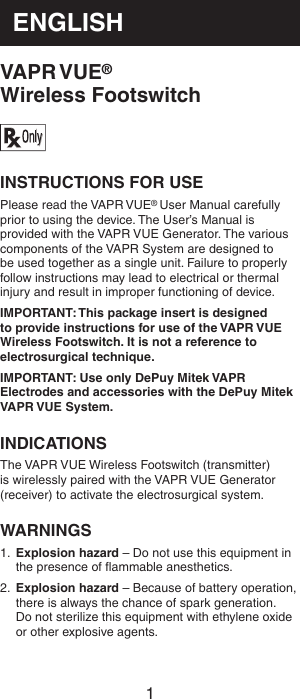 1ENGLISHVAPR VUE®  Wireless FootswitchINSTRUCTIONS FOR USEPlease read the VAPR VUE® User Manual carefully prior to using the device. The User’s Manual is provided with the VAPR VUE Generator. The various components of the VAPR System are designed to be used together as a single unit. Failure to properly follow instructions may lead to electrical or thermal injury and result in improper functioning of device.IMPORTANT: This package insert is designed to provide instructions for use of the VAPR VUE Wireless Footswitch. It is not a reference to electrosurgical technique.IMPORTANT: Use only DePuy Mitek VAPR Electrodes and accessories with the DePuy Mitek VAPR VUE System.INDICATIONSThe VAPR VUE Wireless Footswitch (transmitter) is wirelessly paired with the VAPR VUE Generator (receiver) to activate the electrosurgical system.WARNINGS1.  Explosion hazard – Do not use this equipment in the presence of ﬂammable anesthetics.2.  Explosion hazard – Because of battery operation, there is always the chance of spark generation. Do not sterilize this equipment with ethylene oxide or other explosive agents.