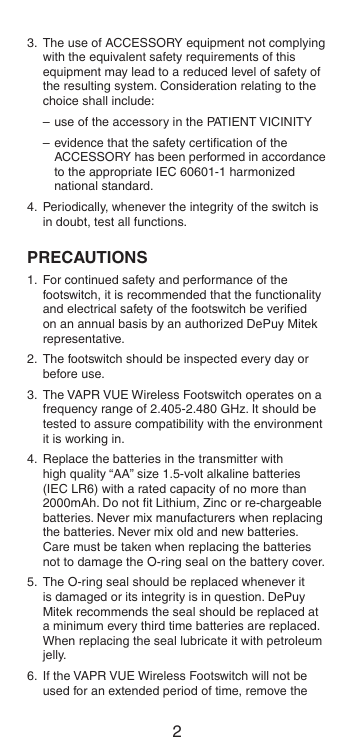 23.  The use of ACCESSORY equipment not complying with the equivalent safety requirements of this equipment may lead to a reduced level of safety of the resulting system. Consideration relating to the choice shall include:– use of the accessory in the PATIENT VICINITY– evidence that the safety certiﬁcation of the ACCESSORY has been performed in accordance to the appropriate IEC 60601-1 harmonized national standard.4.  Periodically, whenever the integrity of the switch is in doubt, test all functions.PRECAUTIONS1.  For continued safety and performance of the footswitch, it is recommended that the functionality and electrical safety of the footswitch be veriﬁed on an annual basis by an authorized DePuy Mitek representative.2.  The footswitch should be inspected every day or before use.3.  The VAPR VUE Wireless Footswitch operates on a frequency range of 2.405-2.480 GHz. It should be tested to assure compatibility with the environment it is working in.4.  Replace the batteries in the transmitter with high quality “AA” size 1.5-volt alkaline batteries (IEC LR6) with a rated capacity of no more than 2000mAh. Do not ﬁt Lithium, Zinc or re-chargeable batteries. Never mix manufacturers when replacing the batteries. Never mix old and new batteries. Care must be taken when replacing the batteries not to damage the O-ring seal on the battery cover.5.  The O-ring seal should be replaced whenever it is damaged or its integrity is in question. DePuy Mitek recommends the seal should be replaced at a minimum every third time batteries are replaced. When replacing the seal lubricate it with petroleum jelly.6.  If the VAPR VUE Wireless Footswitch will not be used for an extended period of time, remove the 