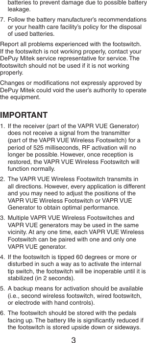 2 3batteries to prevent damage due to possible battery leakage.7.  Follow the battery manufacturer’s recommendations or your health care facility’s policy for the disposal of used batteries.Report all problems experienced with the footswitch. If the footswitch is not working properly, contact your DePuy Mitek service representative for service. The footswitch should not be used if it is not working properly.Changes or modiﬁcations not expressly approved by DePuy Mitek could void the user’s authority to operate the equipment.IMPORTANT1.  If the receiver (part of the VAPR VUE Generator) does not receive a signal from the transmitter  (part of the VAPR VUE Wireless Footswitch) for a period of 525 milliseconds, RF activation will no longer be possible. However, once reception is restored, the VAPR VUE Wireless Footswitch will function normally.2.  The VAPR VUE Wireless Footswitch transmits in all directions. However, every application is different and you may need to adjust the positions of the VAPR VUE Wireless Footswitch or VAPR VUE Generator to obtain optimal performance.3.  Multiple VAPR VUE Wireless Footswitches and VAPR VUE generators may be used in the same vicinity. At any one time, each VAPR VUE Wireless Footswitch can be paired with one and only one VAPR VUE generator.4.  If the footswitch is tipped 60 degrees or more or disturbed in such a way as to activate the internal tip switch, the footswitch will be inoperable until it is stabilized (in 2 seconds). 5.  A backup means for activation should be available (i.e., second wireless footswitch, wired footswitch, or electrode with hand controls).6.  The footswitch should be stored with the pedals facing up. The battery life is signiﬁcantly reduced if the footswitch is stored upside down or sideways.