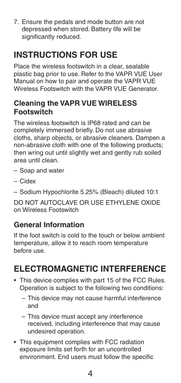 47.  Ensure the pedals and mode button are not depressed when stored. Battery life will be signiﬁcantly reduced.INSTRUCTIONS FOR USEPlace the wireless footswitch in a clear, sealable plastic bag prior to use. Refer to the VAPR VUE User Manual on how to pair and operate the VAPR VUE Wireless Footswitch with the VAPR VUE Generator.Cleaning the VAPR VUE WIRELESS FootswitchThe wireless footswitch is IP68 rated and can be completely immersed brieﬂy. Do not use abrasive cloths, sharp objects, or abrasive cleaners. Dampen a non-abrasive cloth with one of the following products; then wring out until slightly wet and gently rub soiled area until clean.– Soap and water– Cidex–  Sodium Hypochlorite 5.25% (Bleach) diluted 10:1DO NOT AUTOCLAVE OR USE ETHYLENE OXIDE on Wireless FootswitchGeneral InformationIf the foot switch is cold to the touch or below ambient temperature, allow it to reach room temperature before use.ELECTROMAGNETIC INTERFERENCE•  This device complies with part 15 of the FCC Rules. Operation is subject to the following two conditions:– This device may not cause harmful interference and– This device must accept any interference received, including interference that may cause undesired operation.•  This equipment complies with FCC radiation exposure limits set forth for an uncontrolled environment. End users must follow the speciﬁc 