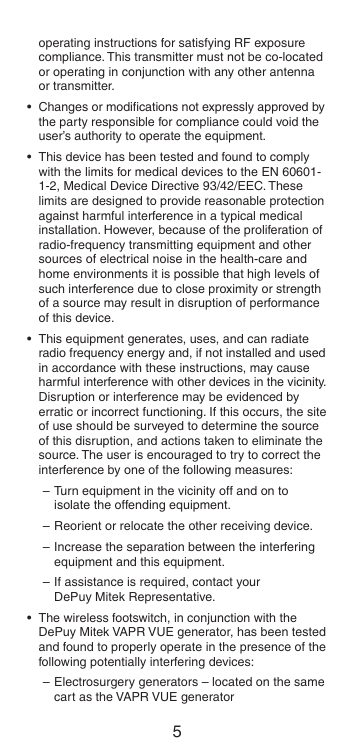 4 5operating instructions for satisfying RF exposure compliance. This transmitter must not be co-located or operating in conjunction with any other antenna or transmitter.•  Changes or modiﬁcations not expressly approved by the party responsible for compliance could void the user’s authority to operate the equipment.•  This device has been tested and found to comply with the limits for medical devices to the EN 60601-1-2, Medical Device Directive 93/42/EEC. These limits are designed to provide reasonable protection against harmful interference in a typical medical installation. However, because of the proliferation of radio-frequency transmitting equipment and other sources of electrical noise in the health-care and home environments it is possible that high levels of such interference due to close proximity or strength of a source may result in disruption of performance of this device.•  This equipment generates, uses, and can radiate radio frequency energy and, if not installed and used in accordance with these instructions, may cause harmful interference with other devices in the vicinity. Disruption or interference may be evidenced by erratic or incorrect functioning. If this occurs, the site of use should be surveyed to determine the source of this disruption, and actions taken to eliminate the source. The user is encouraged to try to correct the interference by one of the following measures:– Turn equipment in the vicinity off and on to isolate the offending equipment.– Reorient or relocate the other receiving device.– Increase the separation between the interfering equipment and this equipment.– If assistance is required, contact your  DePuy Mitek Representative.•  The wireless footswitch, in conjunction with the DePuy Mitek VAPR VUE generator, has been tested and found to properly operate in the presence of the following potentially interfering devices:– Electrosurgery generators – located on the same cart as the VAPR VUE generator