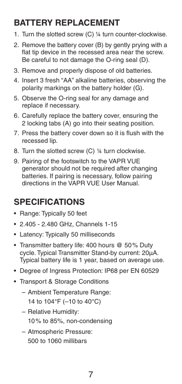 6 7BATTERY REPLACEMENT1.  Turn the slotted screw (C) ¼ turn counter-clockwise.2.  Remove the battery cover (B) by gently prying with a ﬂat tip device in the recessed area near the screw. Be careful to not damage the O-ring seal (D).3.  Remove and properly dispose of old batteries.4.  Insert 3 fresh “AA” alkaline batteries, observing the polarity markings on the battery holder (G).5.  Observe the O-ring seal for any damage and replace if necessary.6.  Carefully replace the battery cover, ensuring the 2 locking tabs (A) go into their seating position.7.  Press the battery cover down so it is ﬂush with the recessed lip.8.  Turn the slotted screw (C) ¼ turn clockwise.9.  Pairing of the footswitch to the VAPR VUE generator should not be required after changing batteries. If pairing is necessary, follow pairing directions in the VAPR VUE User Manual.SPECIFICATIONS•  Range: Typically 50 feet•  2.405 - 2.480 GHz, Channels 1-15•  Latency: Typically 50 milliseconds•  Transmitter battery life: 400 hours @ 50% Duty cycle. Typical Transmitter Stand-by current: 20μA. Typical battery life is 1 year, based on average use.•  Degree of Ingress Protection: IP68 per EN 60529•  Transport &amp; Storage Conditions–  Ambient Temperature Range:   14 to 104°F (–10 to 40°C)– Relative Humidity:   10% to 85%, non-condensing– Atmospheric Pressure:   500 to 1060 millibars
