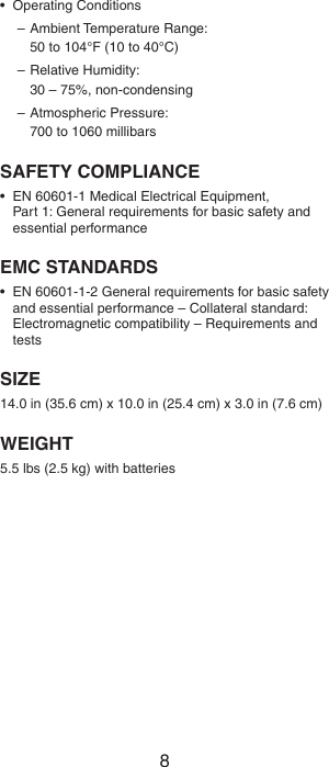 8•  Operating Conditions–  Ambient Temperature Range:  50 to 104°F (10 to 40°C)– Relative Humidity:  30 – 75%, non-condensing– Atmospheric Pressure:  700 to 1060 millibarsSAFETY COMPLIANCE•  EN 60601-1 Medical Electrical Equipment,  Part 1: General requirements for basic safety and essential performanceEMC STANDARDS•  EN 60601-1-2 General requirements for basic safety and essential performance – Collateral standard: Electromagnetic compatibility – Requirements and testsSIZE14.0 in (35.6 cm) x 10.0 in (25.4 cm) x 3.0 in (7.6 cm)WEIGHT5.5 lbs (2.5 kg) with batteries