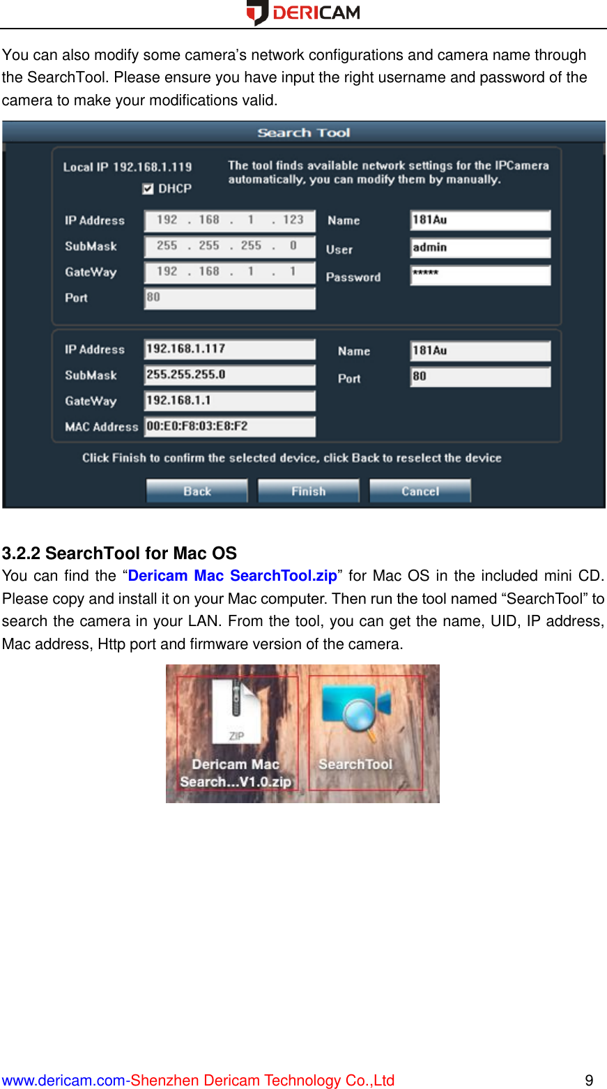  www.dericam.com-Shenzhen Dericam Technology Co.,Ltd                                                  9 You can also modify some camera’s network configurations and camera name through the SearchTool. Please ensure you have input the right username and password of the camera to make your modifications valid.   3.2.2 SearchTool for Mac OS You can find the “Dericam Mac SearchTool.zip” for Mac OS in the included mini CD. Please copy and install it on your Mac computer. Then run the tool named “SearchTool” to search the camera in your LAN. From the tool, you can get the name, UID, IP address, Mac address, Http port and firmware version of the camera.  