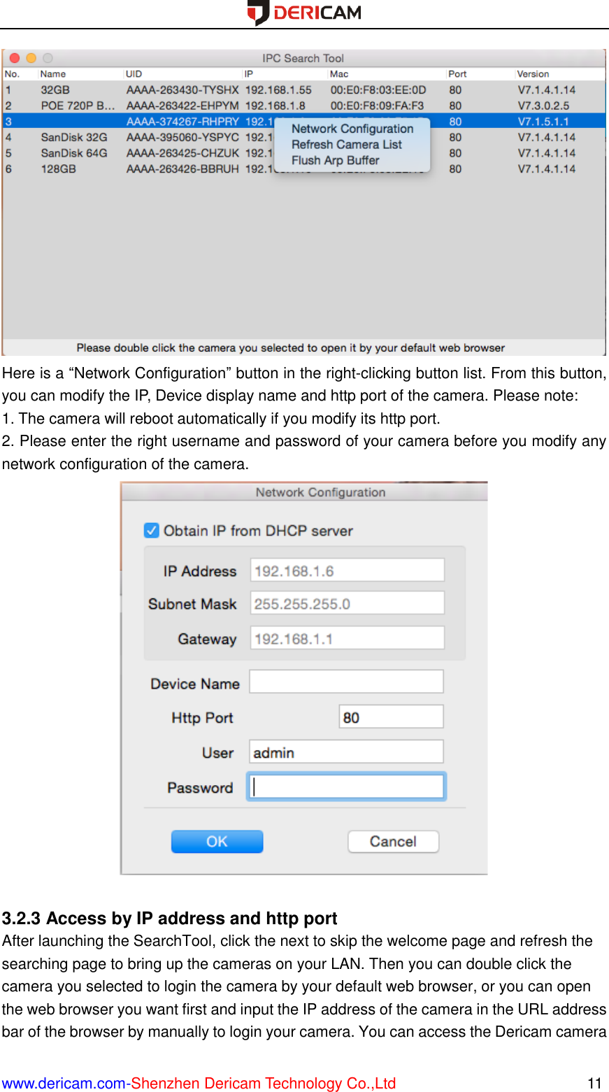  www.dericam.com-Shenzhen Dericam Technology Co.,Ltd                                                  11  Here is a “Network Configuration” button in the right-clicking button list. From this button, you can modify the IP, Device display name and http port of the camera. Please note: 1. The camera will reboot automatically if you modify its http port.   2. Please enter the right username and password of your camera before you modify any network configuration of the camera.   3.2.3 Access by IP address and http port After launching the SearchTool, click the next to skip the welcome page and refresh the searching page to bring up the cameras on your LAN. Then you can double click the camera you selected to login the camera by your default web browser, or you can open the web browser you want first and input the IP address of the camera in the URL address bar of the browser by manually to login your camera. You can access the Dericam camera 