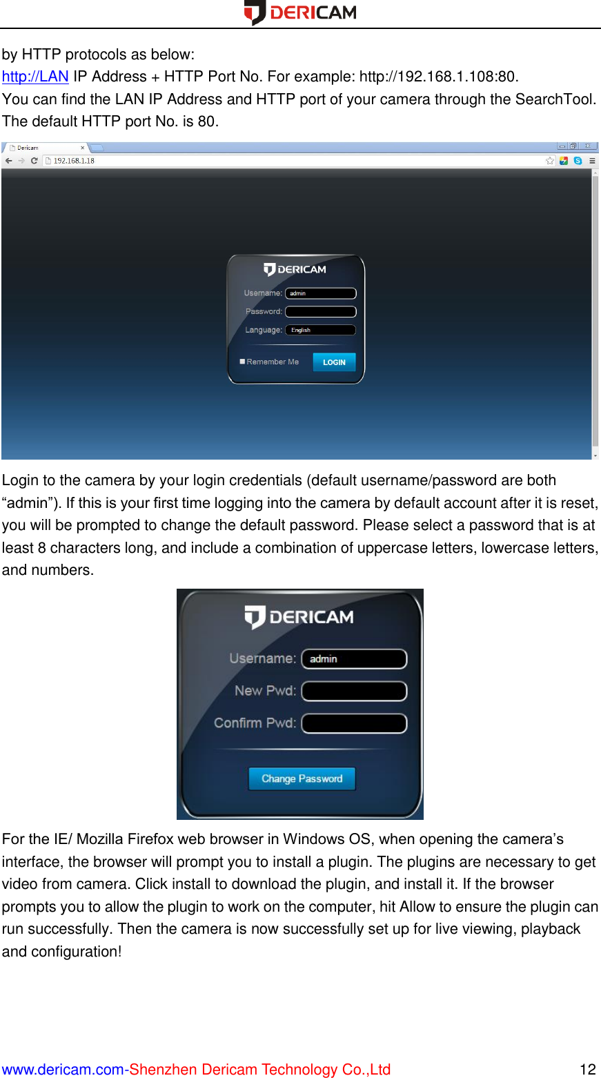  www.dericam.com-Shenzhen Dericam Technology Co.,Ltd                                                  12 by HTTP protocols as below: http://LAN IP Address + HTTP Port No. For example: http://192.168.1.108:80. You can find the LAN IP Address and HTTP port of your camera through the SearchTool. The default HTTP port No. is 80.  Login to the camera by your login credentials (default username/password are both “admin”). If this is your first time logging into the camera by default account after it is reset, you will be prompted to change the default password. Please select a password that is at least 8 characters long, and include a combination of uppercase letters, lowercase letters, and numbers.  For the IE/ Mozilla Firefox web browser in Windows OS, when opening the camera’s interface, the browser will prompt you to install a plugin. The plugins are necessary to get video from camera. Click install to download the plugin, and install it. If the browser prompts you to allow the plugin to work on the computer, hit Allow to ensure the plugin can run successfully. Then the camera is now successfully set up for live viewing, playback and configuration! 