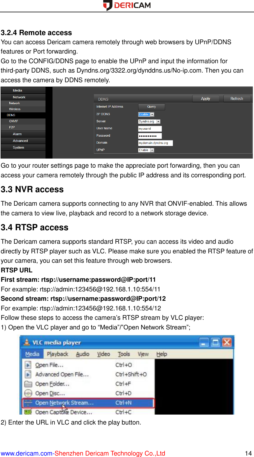  www.dericam.com-Shenzhen Dericam Technology Co.,Ltd                                                  14  3.2.4 Remote access You can access Dericam camera remotely through web browsers by UPnP/DDNS features or Port forwarding. Go to the CONFIG/DDNS page to enable the UPnP and input the information for third-party DDNS, such as Dyndns.org/3322.org/dynddns.us/No-ip.com. Then you can access the camera by DDNS remotely.  Go to your router settings page to make the appreciate port forwarding, then you can access your camera remotely through the public IP address and its corresponding port. 3.3 NVR access The Dericam camera supports connecting to any NVR that ONVIF-enabled. This allows the camera to view live, playback and record to a network storage device.   3.4 RTSP access The Dericam camera supports standard RTSP, you can access its video and audio directly by RTSP player such as VLC. Please make sure you enabled the RTSP feature of your camera, you can set this feature through web browsers. RTSP URL   First stream: rtsp://username:password@IP:port/11 For example: rtsp://admin:123456@192.168.1.10:554/11 Second stream: rtsp://username:password@IP:port/12 For example: rtsp://admin:123456@192.168.1.10:554/12 Follow these steps to access the camera’s RTSP stream by VLC player: 1) Open the VLC player and go to “Media”/”Open Network Stream”;  2) Enter the URL in VLC and click the play button. 