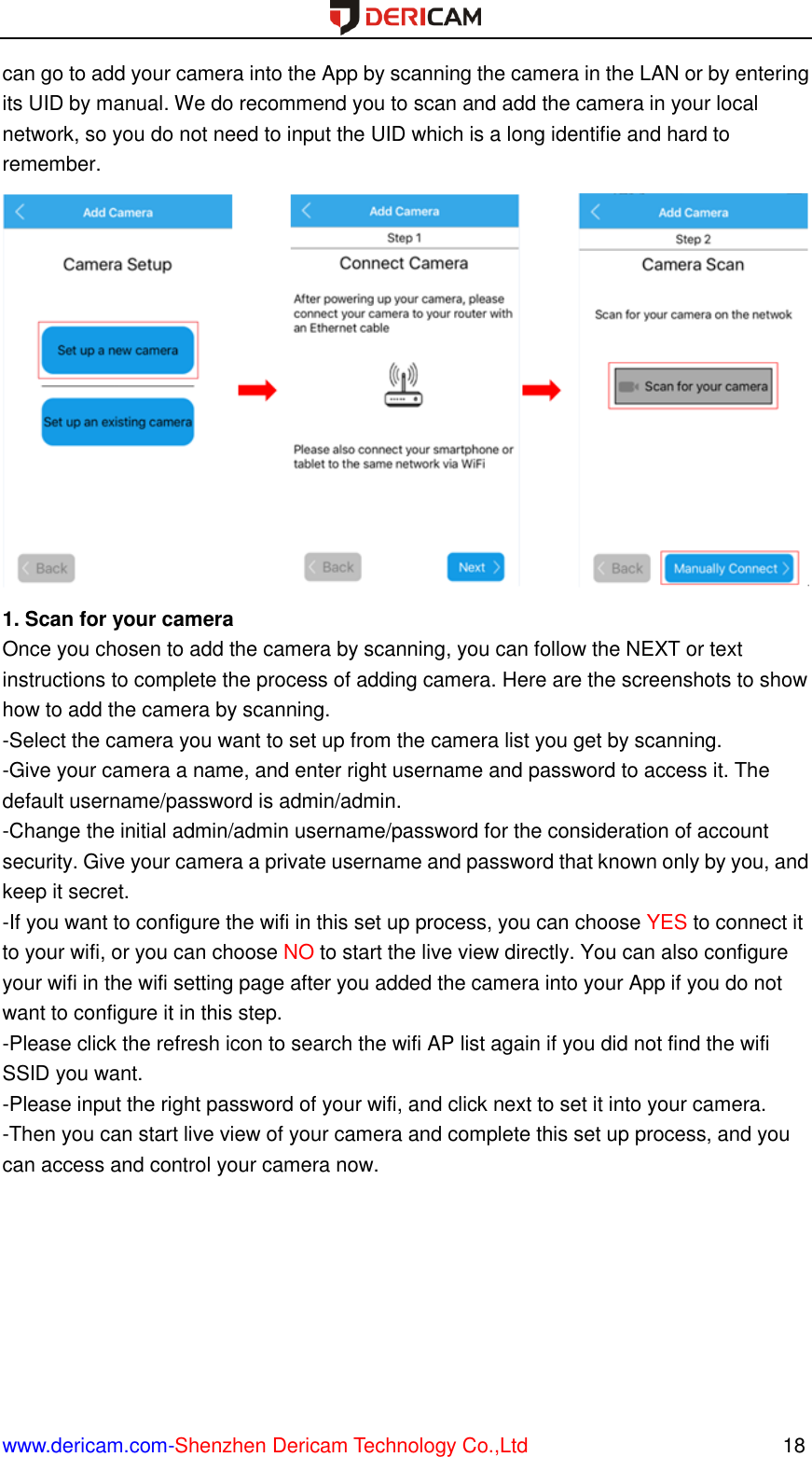  www.dericam.com-Shenzhen Dericam Technology Co.,Ltd                                                  18 can go to add your camera into the App by scanning the camera in the LAN or by entering its UID by manual. We do recommend you to scan and add the camera in your local network, so you do not need to input the UID which is a long identifie and hard to remember.  1. Scan for your camera Once you chosen to add the camera by scanning, you can follow the NEXT or text instructions to complete the process of adding camera. Here are the screenshots to show how to add the camera by scanning. -Select the camera you want to set up from the camera list you get by scanning. -Give your camera a name, and enter right username and password to access it. The default username/password is admin/admin. -Change the initial admin/admin username/password for the consideration of account security. Give your camera a private username and password that known only by you, and keep it secret. -If you want to configure the wifi in this set up process, you can choose YES to connect it to your wifi, or you can choose NO to start the live view directly. You can also configure your wifi in the wifi setting page after you added the camera into your App if you do not want to configure it in this step. -Please click the refresh icon to search the wifi AP list again if you did not find the wifi SSID you want. -Please input the right password of your wifi, and click next to set it into your camera. -Then you can start live view of your camera and complete this set up process, and you can access and control your camera now.   