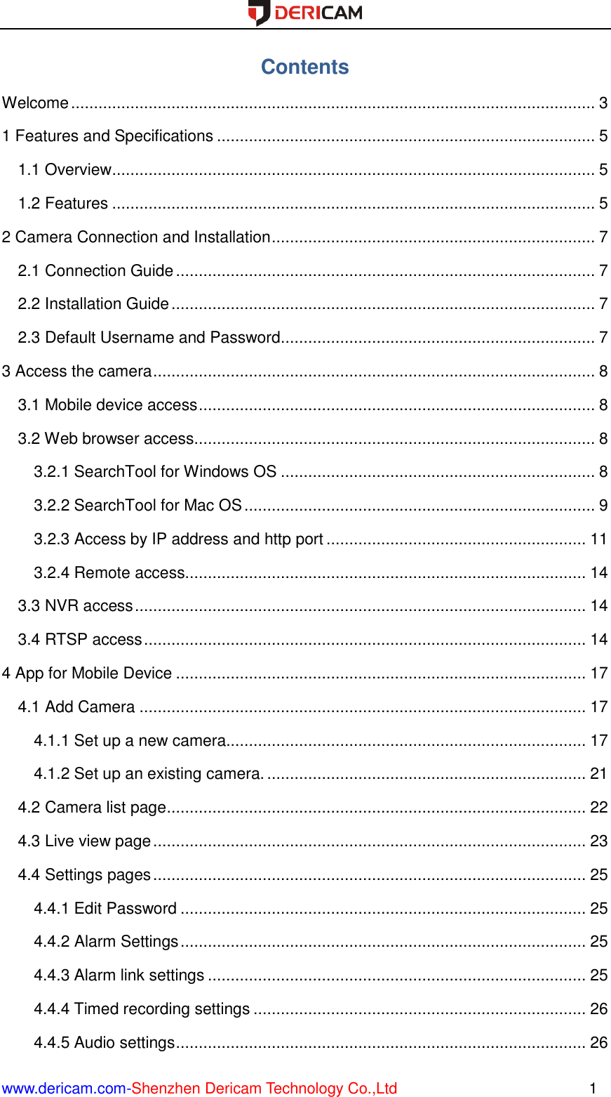  www.dericam.com-Shenzhen Dericam Technology Co.,Ltd                                                  1 Contents Welcome ................................................................................................................... 3 1 Features and Specifications ................................................................................... 5 1.1 Overview .......................................................................................................... 5 1.2 Features .......................................................................................................... 5 2 Camera Connection and Installation ....................................................................... 7 2.1 Connection Guide ............................................................................................ 7 2.2 Installation Guide ............................................................................................. 7 2.3 Default Username and Password..................................................................... 7 3 Access the camera ................................................................................................. 8 3.1 Mobile device access ....................................................................................... 8 3.2 Web browser access........................................................................................ 8 3.2.1 SearchTool for Windows OS ..................................................................... 8 3.2.2 SearchTool for Mac OS ............................................................................. 9 3.2.3 Access by IP address and http port ......................................................... 11 3.2.4 Remote access........................................................................................ 14 3.3 NVR access ................................................................................................... 14 3.4 RTSP access ................................................................................................. 14 4 App for Mobile Device .......................................................................................... 17 4.1 Add Camera .................................................................................................. 17 4.1.1 Set up a new camera............................................................................... 17 4.1.2 Set up an existing camera. ...................................................................... 21 4.2 Camera list page ............................................................................................ 22 4.3 Live view page ............................................................................................... 23 4.4 Settings pages ............................................................................................... 25 4.4.1 Edit Password ......................................................................................... 25 4.4.2 Alarm Settings ......................................................................................... 25 4.4.3 Alarm link settings ................................................................................... 25 4.4.4 Timed recording settings ......................................................................... 26 4.4.5 Audio settings .......................................................................................... 26 