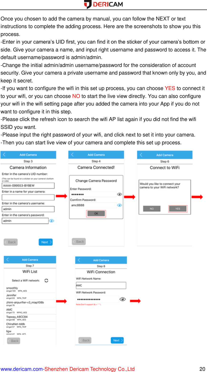  www.dericam.com-Shenzhen Dericam Technology Co.,Ltd                                                  20 Once you chosen to add the camera by manual, you can follow the NEXT or text instructions to complete the adding process. Here are the screenshots to show you this process. -Enter in your camera’s UID first, you can find it on the sticker of your camera’s bottom or side. Give your camera a name, and input right username and password to access it. The default username/password is admin/admin. -Change the initial admin/admin username/password for the consideration of account security. Give your camera a private username and password that known only by you, and keep it secret. -If you want to configure the wifi in this set up process, you can choose YES to connect it to your wifi, or you can choose NO to start the live view directly. You can also configure your wifi in the wifi setting page after you added the camera into your App if you do not want to configure it in this step. -Please click the refresh icon to search the wifi AP list again if you did not find the wifi SSID you want. -Please input the right password of your wifi, and click next to set it into your camera. -Then you can start live view of your camera and complete this set up process.                       