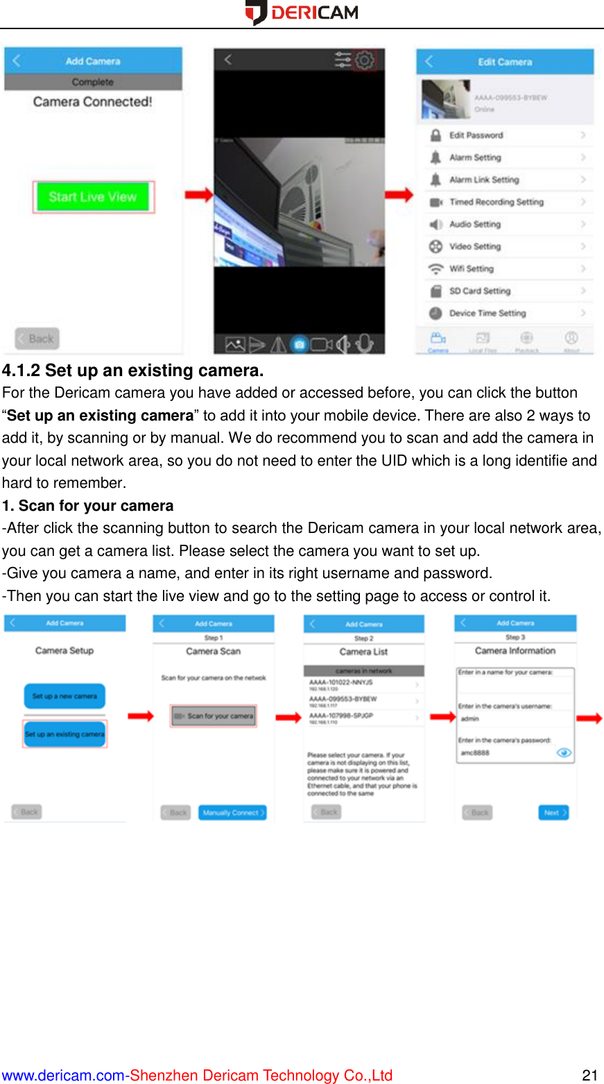  www.dericam.com-Shenzhen Dericam Technology Co.,Ltd                                                  21  4.1.2 Set up an existing camera.   For the Dericam camera you have added or accessed before, you can click the button “Set up an existing camera” to add it into your mobile device. There are also 2 ways to add it, by scanning or by manual. We do recommend you to scan and add the camera in your local network area, so you do not need to enter the UID which is a long identifie and hard to remember. 1. Scan for your camera -After click the scanning button to search the Dericam camera in your local network area, you can get a camera list. Please select the camera you want to set up. -Give you camera a name, and enter in its right username and password. -Then you can start the live view and go to the setting page to access or control it.  