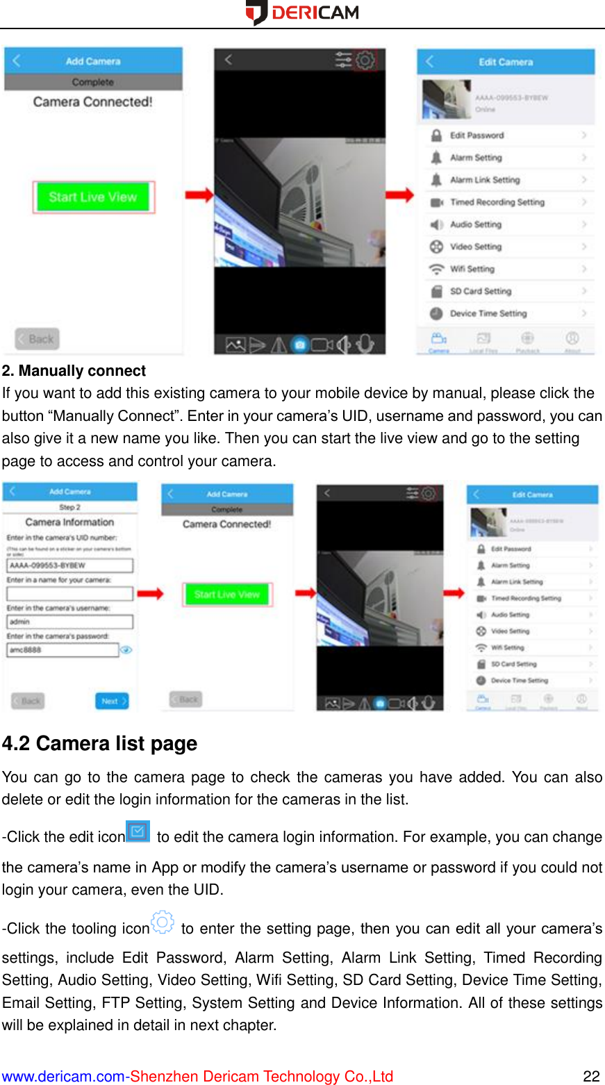  www.dericam.com-Shenzhen Dericam Technology Co.,Ltd                                                  22  2. Manually connect If you want to add this existing camera to your mobile device by manual, please click the button “Manually Connect”. Enter in your camera’s UID, username and password, you can also give it a new name you like. Then you can start the live view and go to the setting page to access and control your camera.  4.2 Camera list page You can go to the camera page to check  the cameras you have added. You can also delete or edit the login information for the cameras in the list. -Click the edit icon   to edit the camera login information. For example, you can change the camera’s name in App or modify the camera’s username or password if you could not login your camera, even the UID. -Click the tooling icon   to enter the setting page, then you can edit all your camera’s settings,  include  Edit  Password,  Alarm  Setting,  Alarm  Link  Setting,  Timed  Recording Setting, Audio Setting, Video Setting, Wifi Setting, SD Card Setting, Device Time Setting, Email Setting, FTP Setting, System Setting and Device Information. All of these settings will be explained in detail in next chapter. 