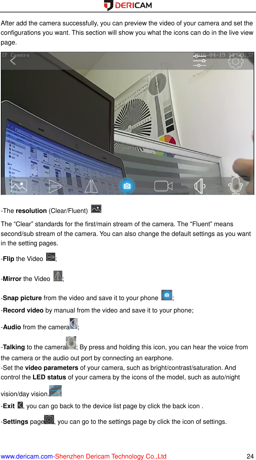  www.dericam.com-Shenzhen Dericam Technology Co.,Ltd                                                  24 After add the camera successfully, you can preview the video of your camera and set the configurations you want. This section will show you what the icons can do in the live view page.  -The resolution (Clear/Fluent)   The “Clear” standards for the first/main stream of the camera. The “Fluent” means second/sub stream of the camera. You can also change the default settings as you want in the setting pages. -Flip the Video  ; -Mirror the Video  ; -Snap picture from the video and save it to your phone  ; -Record video by manual from the video and save it to your phone; -Audio from the camera ; -Talking to the camera ; By press and holding this icon, you can hear the voice from the camera or the audio out port by connecting an earphone. -Set the video parameters of your camera, such as bright/contrast/saturation. And control the LED status of your camera by the icons of the model, such as auto/night vision/day vision.  -Exit  , you can go back to the device list page by click the back icon . -Settings page , you can go to the settings page by click the icon of settings. 