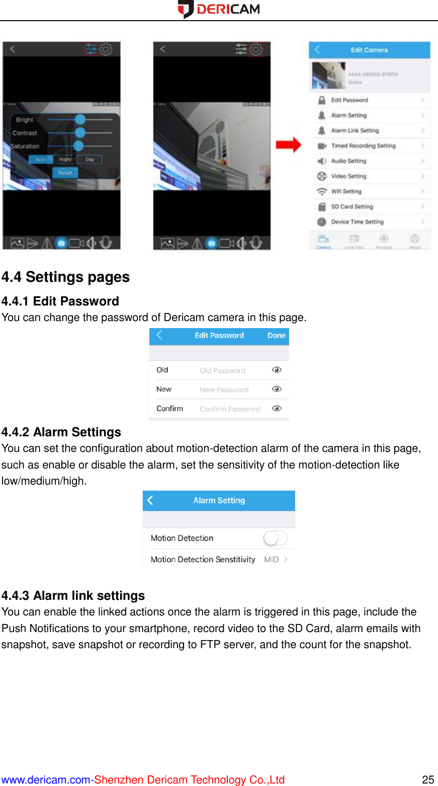  www.dericam.com-Shenzhen Dericam Technology Co.,Ltd                                                  25  4.4 Settings pages 4.4.1 Edit Password You can change the password of Dericam camera in this page.  4.4.2 Alarm Settings You can set the configuration about motion-detection alarm of the camera in this page, such as enable or disable the alarm, set the sensitivity of the motion-detection like low/medium/high.   4.4.3 Alarm link settings You can enable the linked actions once the alarm is triggered in this page, include the Push Notifications to your smartphone, record video to the SD Card, alarm emails with snapshot, save snapshot or recording to FTP server, and the count for the snapshot. 