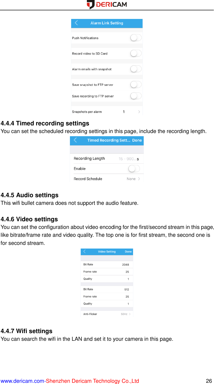  www.dericam.com-Shenzhen Dericam Technology Co.,Ltd                                                  26  4.4.4 Timed recording settings You can set the scheduled recording settings in this page, include the recording length.   4.4.5 Audio settings This wifi bullet camera does not support the audio feature.  4.4.6 Video settings You can set the configuration about video encoding for the first/second stream in this page, like bitrate/frame rate and video quality. The top one is for first stream, the second one is for second stream.   4.4.7 Wifi settings You can search the wifi in the LAN and set it to your camera in this page. 