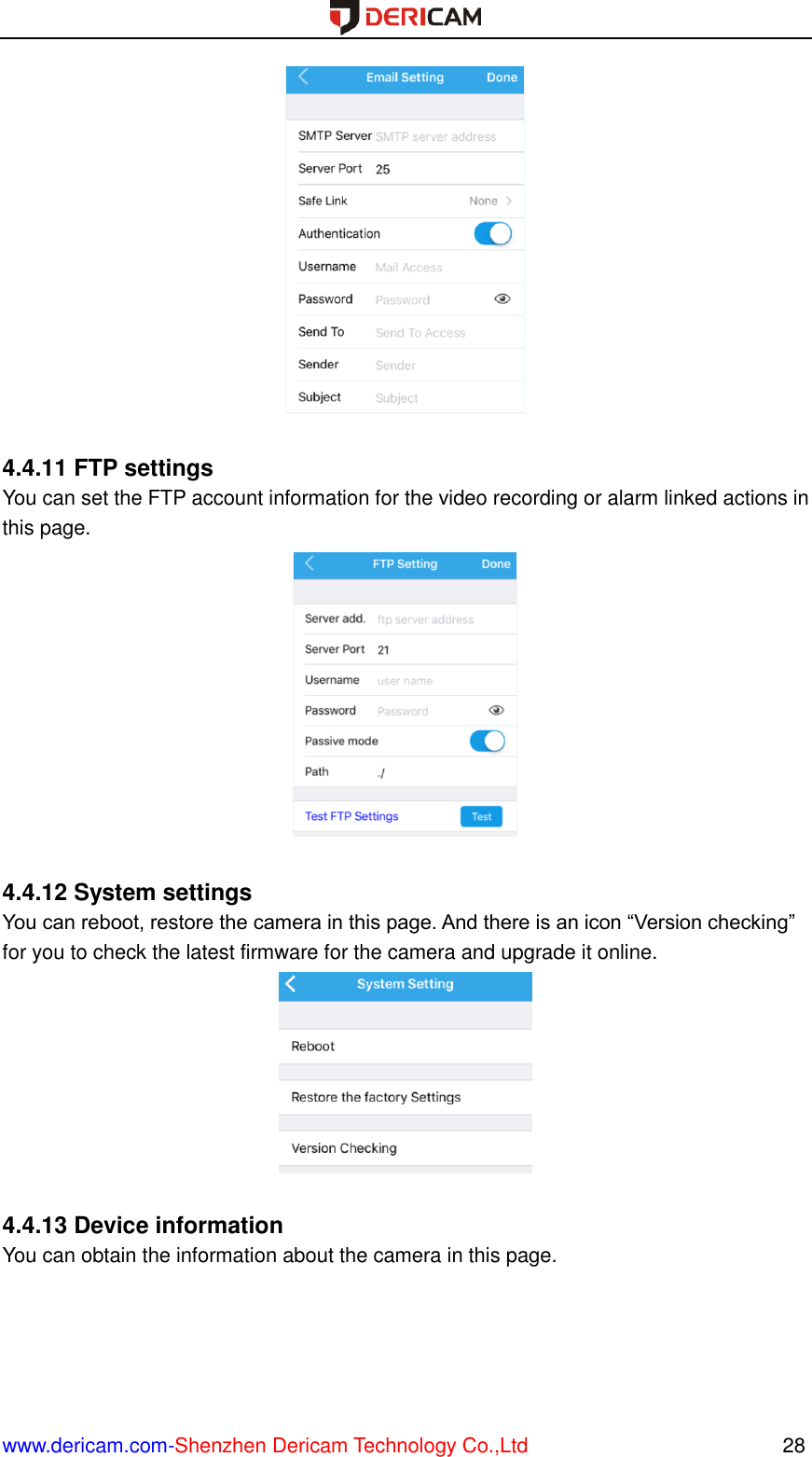  www.dericam.com-Shenzhen Dericam Technology Co.,Ltd                                                  28   4.4.11 FTP settings You can set the FTP account information for the video recording or alarm linked actions in this page.   4.4.12 System settings You can reboot, restore the camera in this page. And there is an icon “Version checking” for you to check the latest firmware for the camera and upgrade it online.   4.4.13 Device information You can obtain the information about the camera in this page. 