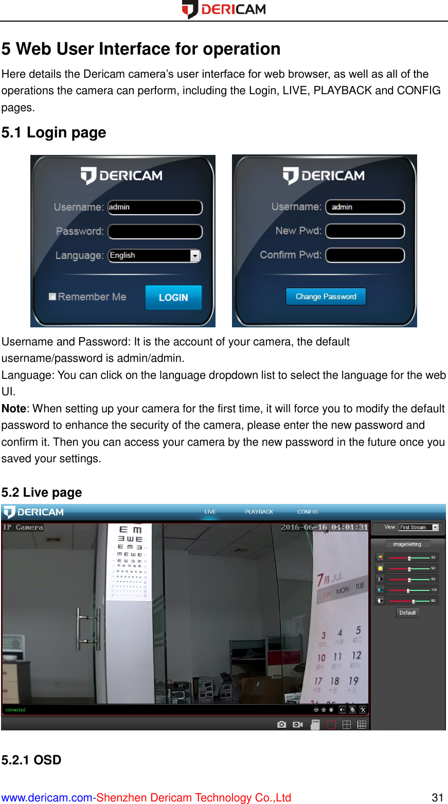  www.dericam.com-Shenzhen Dericam Technology Co.,Ltd                                                  31 5 Web User Interface for operation Here details the Dericam camera’s user interface for web browser, as well as all of the operations the camera can perform, including the Login, LIVE, PLAYBACK and CONFIG pages. 5.1 Login page        Username and Password: It is the account of your camera, the default username/password is admin/admin.   Language: You can click on the language dropdown list to select the language for the web UI. Note: When setting up your camera for the first time, it will force you to modify the default password to enhance the security of the camera, please enter the new password and confirm it. Then you can access your camera by the new password in the future once you saved your settings.  5.2 Live page   5.2.1 OSD 