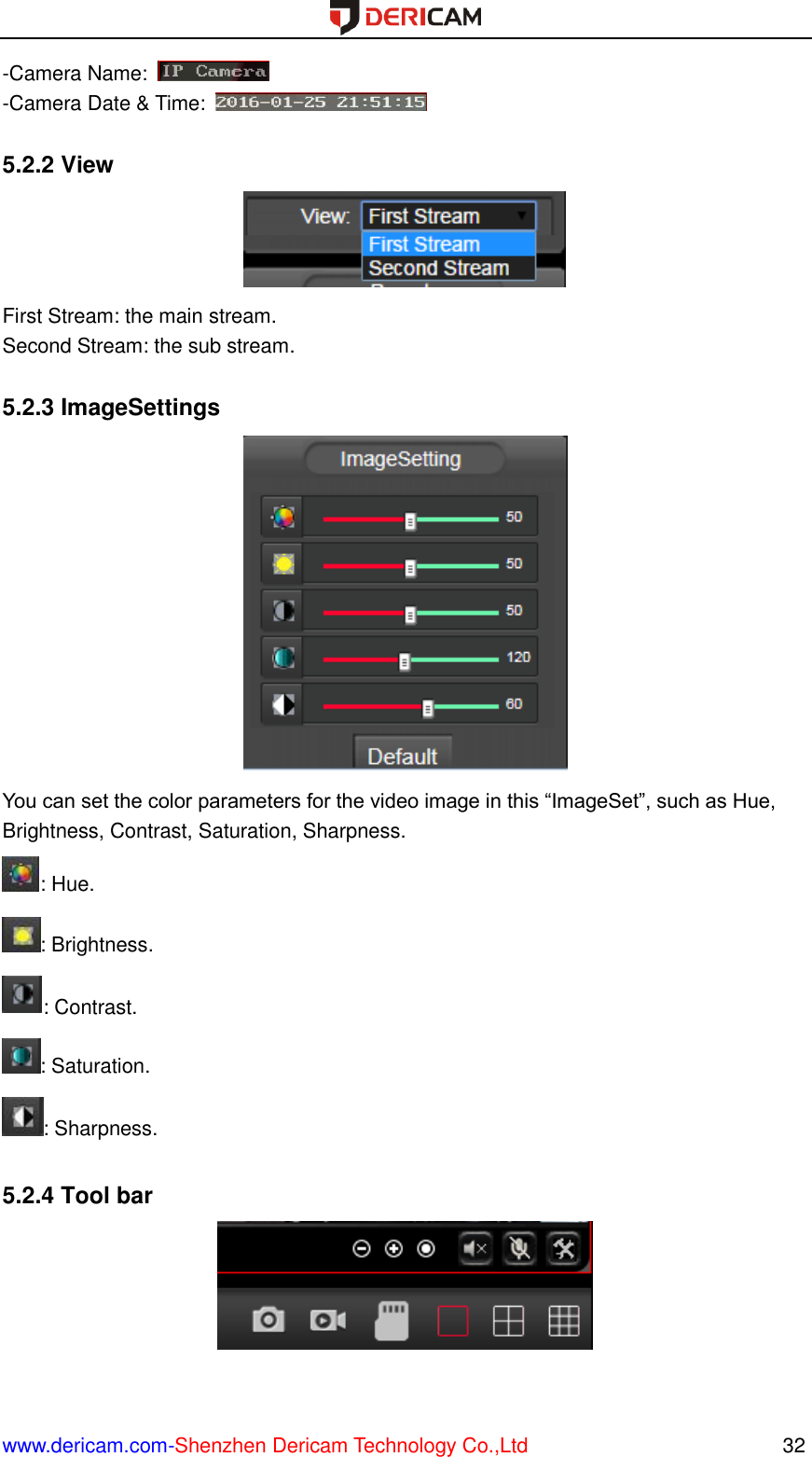  www.dericam.com-Shenzhen Dericam Technology Co.,Ltd                                                  32 -Camera Name:   -Camera Date &amp; Time:    5.2.2 View  First Stream: the main stream. Second Stream: the sub stream.  5.2.3 ImageSettings  You can set the color parameters for the video image in this “ImageSet”, such as Hue, Brightness, Contrast, Saturation, Sharpness. : Hue. : Brightness. : Contrast. : Saturation. : Sharpness.  5.2.4 Tool bar  