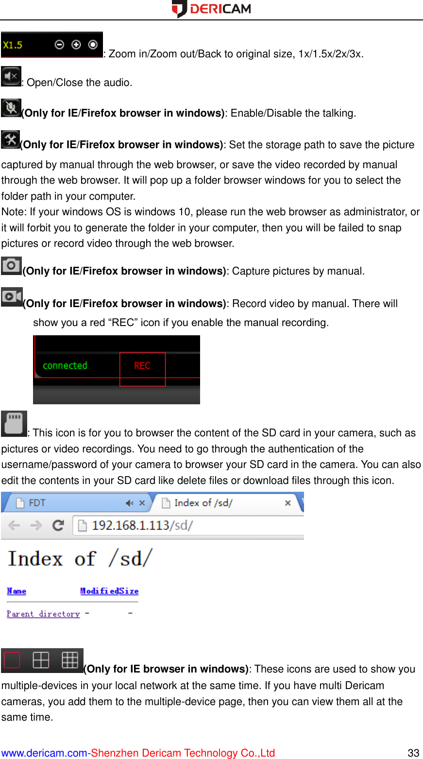  www.dericam.com-Shenzhen Dericam Technology Co.,Ltd                                                  33 : Zoom in/Zoom out/Back to original size, 1x/1.5x/2x/3x. : Open/Close the audio. (Only for IE/Firefox browser in windows): Enable/Disable the talking. (Only for IE/Firefox browser in windows): Set the storage path to save the picture captured by manual through the web browser, or save the video recorded by manual through the web browser. It will pop up a folder browser windows for you to select the folder path in your computer. Note: If your windows OS is windows 10, please run the web browser as administrator, or it will forbit you to generate the folder in your computer, then you will be failed to snap pictures or record video through the web browser. (Only for IE/Firefox browser in windows): Capture pictures by manual. (Only for IE/Firefox browser in windows): Record video by manual. There will show you a red “REC” icon if you enable the manual recording. : This icon is for you to browser the content of the SD card in your camera, such as pictures or video recordings. You need to go through the authentication of the username/password of your camera to browser your SD card in the camera. You can also edit the contents in your SD card like delete files or download files through this icon.  (Only for IE browser in windows): These icons are used to show you multiple-devices in your local network at the same time. If you have multi Dericam cameras, you add them to the multiple-device page, then you can view them all at the same time. 