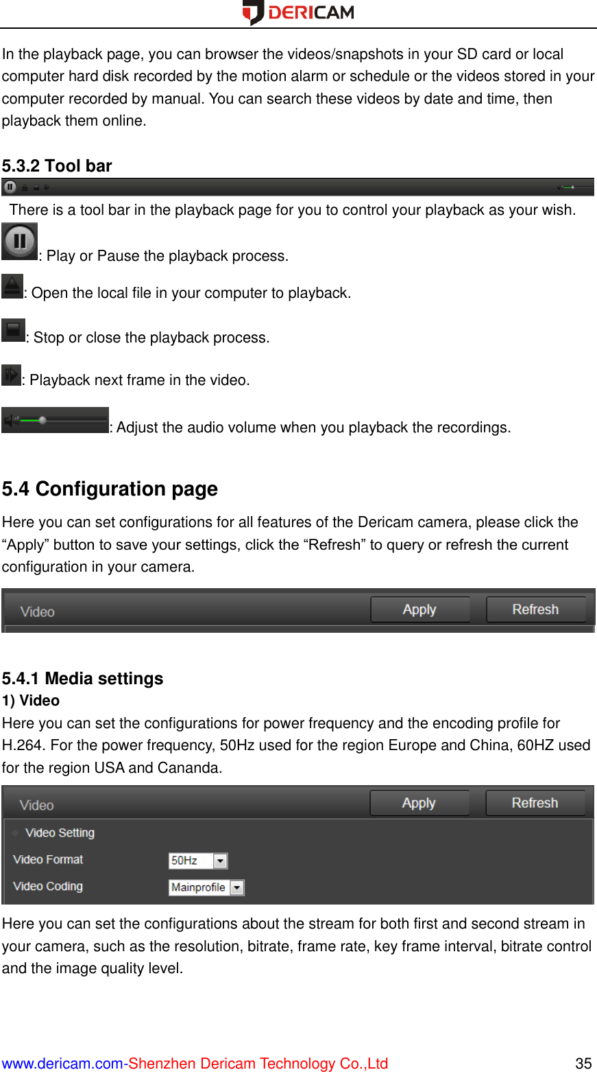  www.dericam.com-Shenzhen Dericam Technology Co.,Ltd                                                  35 In the playback page, you can browser the videos/snapshots in your SD card or local computer hard disk recorded by the motion alarm or schedule or the videos stored in your computer recorded by manual. You can search these videos by date and time, then playback them online.    5.3.2 Tool bar   There is a tool bar in the playback page for you to control your playback as your wish. : Play or Pause the playback process. : Open the local file in your computer to playback. : Stop or close the playback process. : Playback next frame in the video. : Adjust the audio volume when you playback the recordings.  5.4 Configuration page Here you can set configurations for all features of the Dericam camera, please click the “Apply” button to save your settings, click the “Refresh” to query or refresh the current configuration in your camera.   5.4.1 Media settings 1) Video Here you can set the configurations for power frequency and the encoding profile for H.264. For the power frequency, 50Hz used for the region Europe and China, 60HZ used for the region USA and Cananda.  Here you can set the configurations about the stream for both first and second stream in your camera, such as the resolution, bitrate, frame rate, key frame interval, bitrate control and the image quality level. 