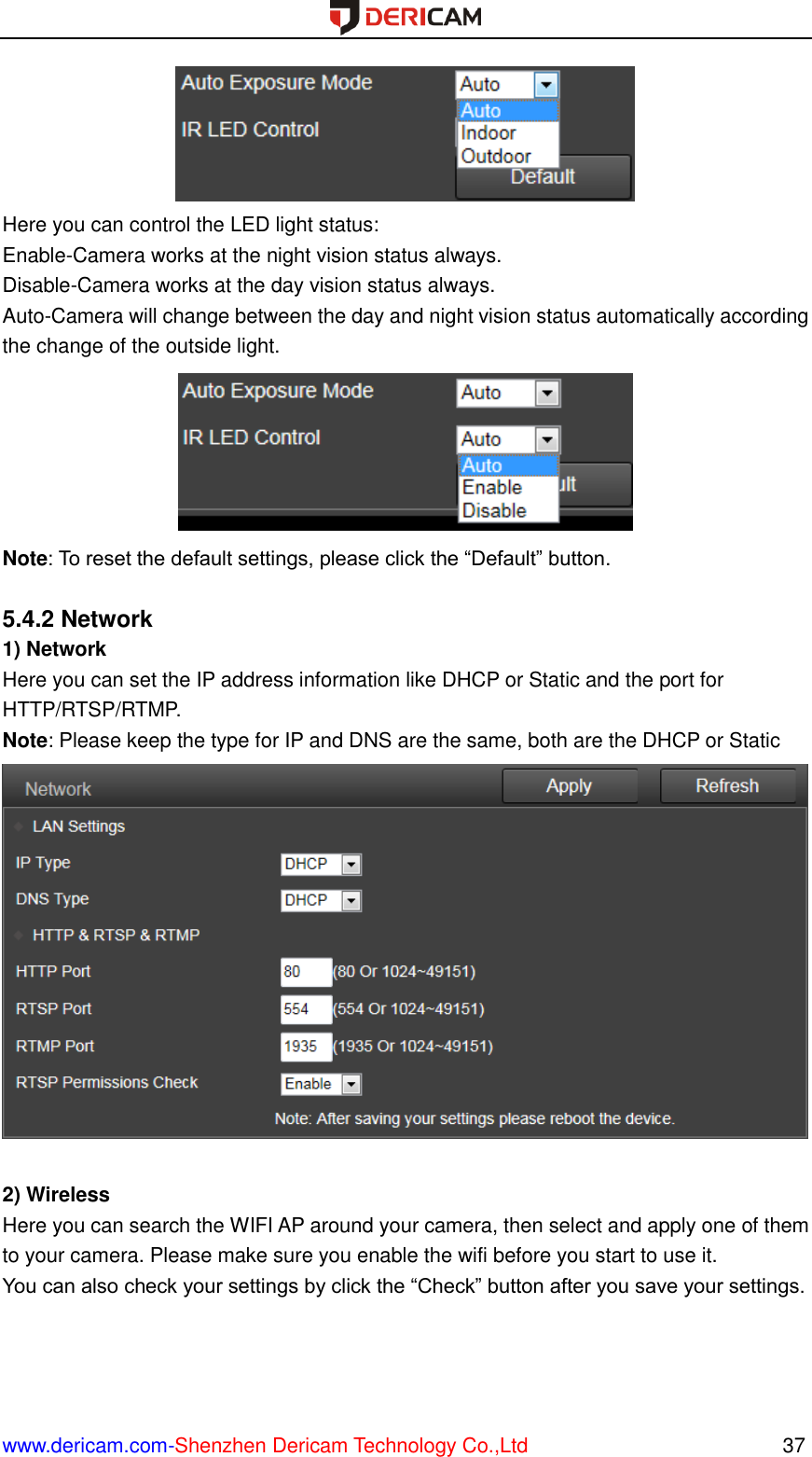  www.dericam.com-Shenzhen Dericam Technology Co.,Ltd                                                  37  Here you can control the LED light status: Enable-Camera works at the night vision status always. Disable-Camera works at the day vision status always. Auto-Camera will change between the day and night vision status automatically according the change of the outside light.  Note: To reset the default settings, please click the “Default” button.  5.4.2 Network 1) Network Here you can set the IP address information like DHCP or Static and the port for HTTP/RTSP/RTMP. Note: Please keep the type for IP and DNS are the same, both are the DHCP or Static   2) Wireless Here you can search the WIFI AP around your camera, then select and apply one of them to your camera. Please make sure you enable the wifi before you start to use it. You can also check your settings by click the “Check” button after you save your settings. 