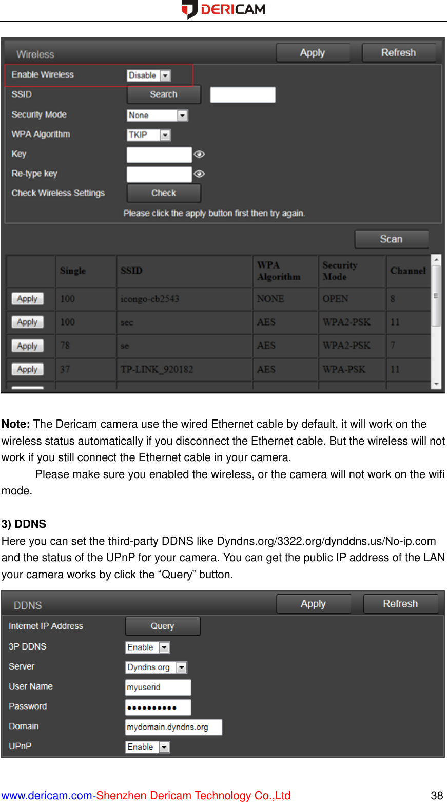  www.dericam.com-Shenzhen Dericam Technology Co.,Ltd                                                  38   Note: The Dericam camera use the wired Ethernet cable by default, it will work on the wireless status automatically if you disconnect the Ethernet cable. But the wireless will not work if you still connect the Ethernet cable in your camera. Please make sure you enabled the wireless, or the camera will not work on the wifi mode.  3) DDNS Here you can set the third-party DDNS like Dyndns.org/3322.org/dynddns.us/No-ip.com and the status of the UPnP for your camera. You can get the public IP address of the LAN your camera works by click the “Query” button.  