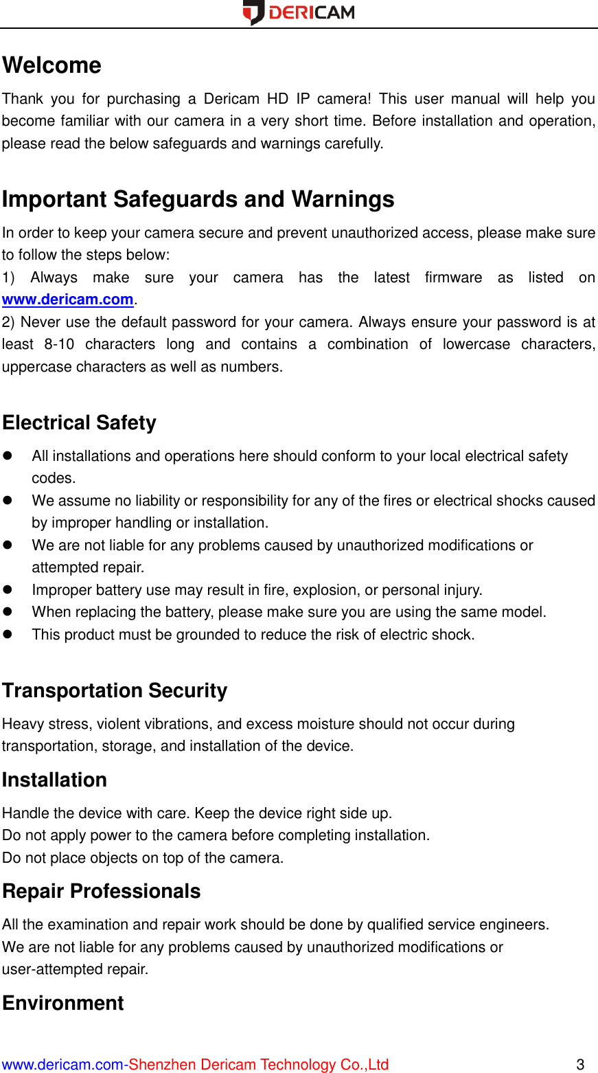  www.dericam.com-Shenzhen Dericam Technology Co.,Ltd                                                  3 Welcome Thank  you  for  purchasing  a  Dericam  HD  IP  camera!  This  user  manual  will  help  you become familiar with our camera in a very short time. Before installation and operation, please read the below safeguards and warnings carefully.    Important Safeguards and Warnings In order to keep your camera secure and prevent unauthorized access, please make sure to follow the steps below: 1)  Always  make  sure  your  camera  has  the  latest  firmware  as  listed  on www.dericam.com. 2) Never use the default password for your camera. Always ensure your password is at least  8-10  characters  long  and  contains  a  combination  of  lowercase  characters, uppercase characters as well as numbers.  Electrical Safety   All installations and operations here should conform to your local electrical safety codes.     We assume no liability or responsibility for any of the fires or electrical shocks caused by improper handling or installation.     We are not liable for any problems caused by unauthorized modifications or attempted repair.   Improper battery use may result in fire, explosion, or personal injury.   When replacing the battery, please make sure you are using the same model.   This product must be grounded to reduce the risk of electric shock.  Transportation Security   Heavy stress, violent vibrations, and excess moisture should not occur during transportation, storage, and installation of the device. Installation   Handle the device with care. Keep the device right side up.   Do not apply power to the camera before completing installation.   Do not place objects on top of the camera. Repair Professionals   All the examination and repair work should be done by qualified service engineers.   We are not liable for any problems caused by unauthorized modifications or user-attempted repair. Environment   