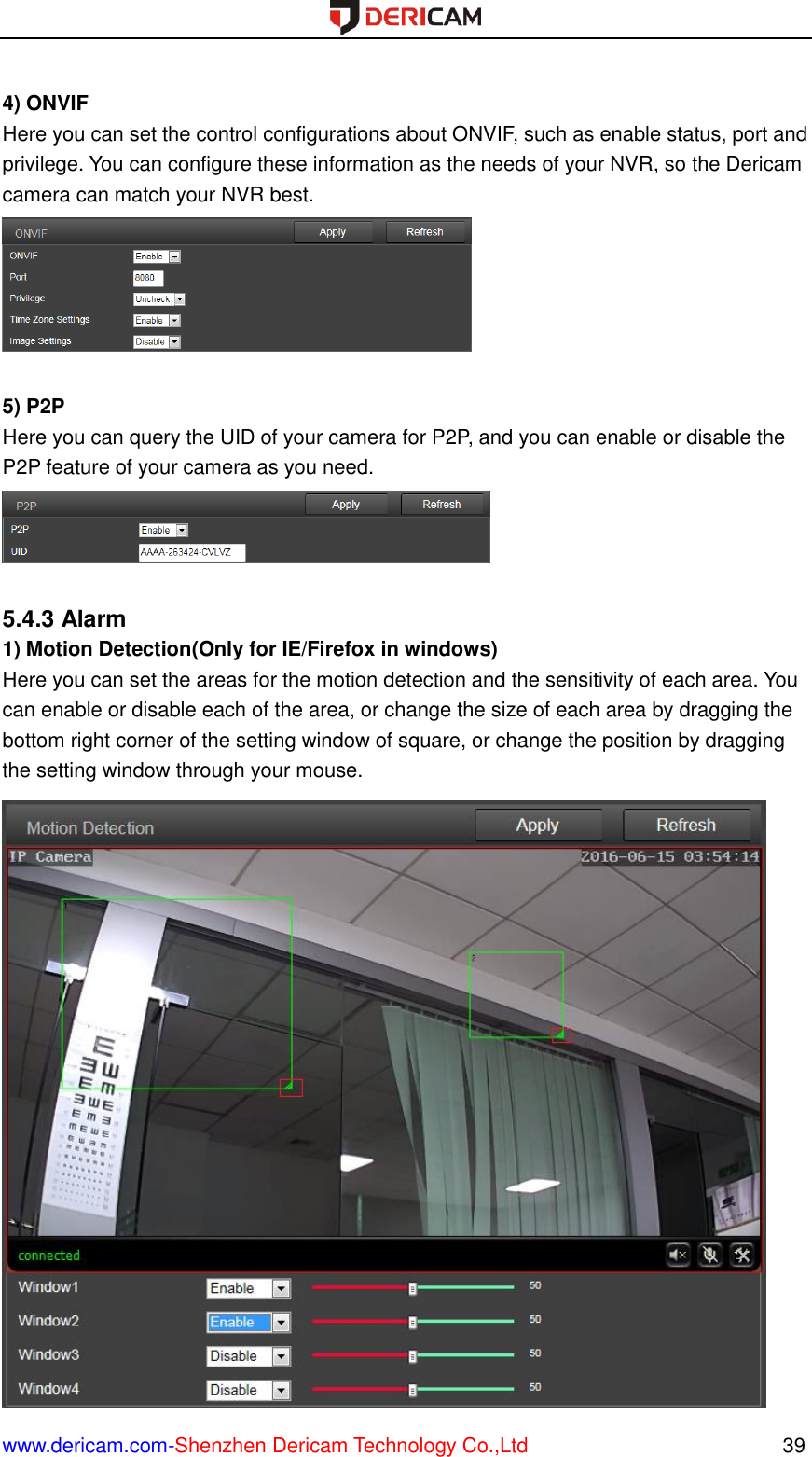  www.dericam.com-Shenzhen Dericam Technology Co.,Ltd                                                  39  4) ONVIF Here you can set the control configurations about ONVIF, such as enable status, port and privilege. You can configure these information as the needs of your NVR, so the Dericam camera can match your NVR best.   5) P2P Here you can query the UID of your camera for P2P, and you can enable or disable the P2P feature of your camera as you need.   5.4.3 Alarm 1) Motion Detection(Only for IE/Firefox in windows) Here you can set the areas for the motion detection and the sensitivity of each area. You can enable or disable each of the area, or change the size of each area by dragging the bottom right corner of the setting window of square, or change the position by dragging the setting window through your mouse.  