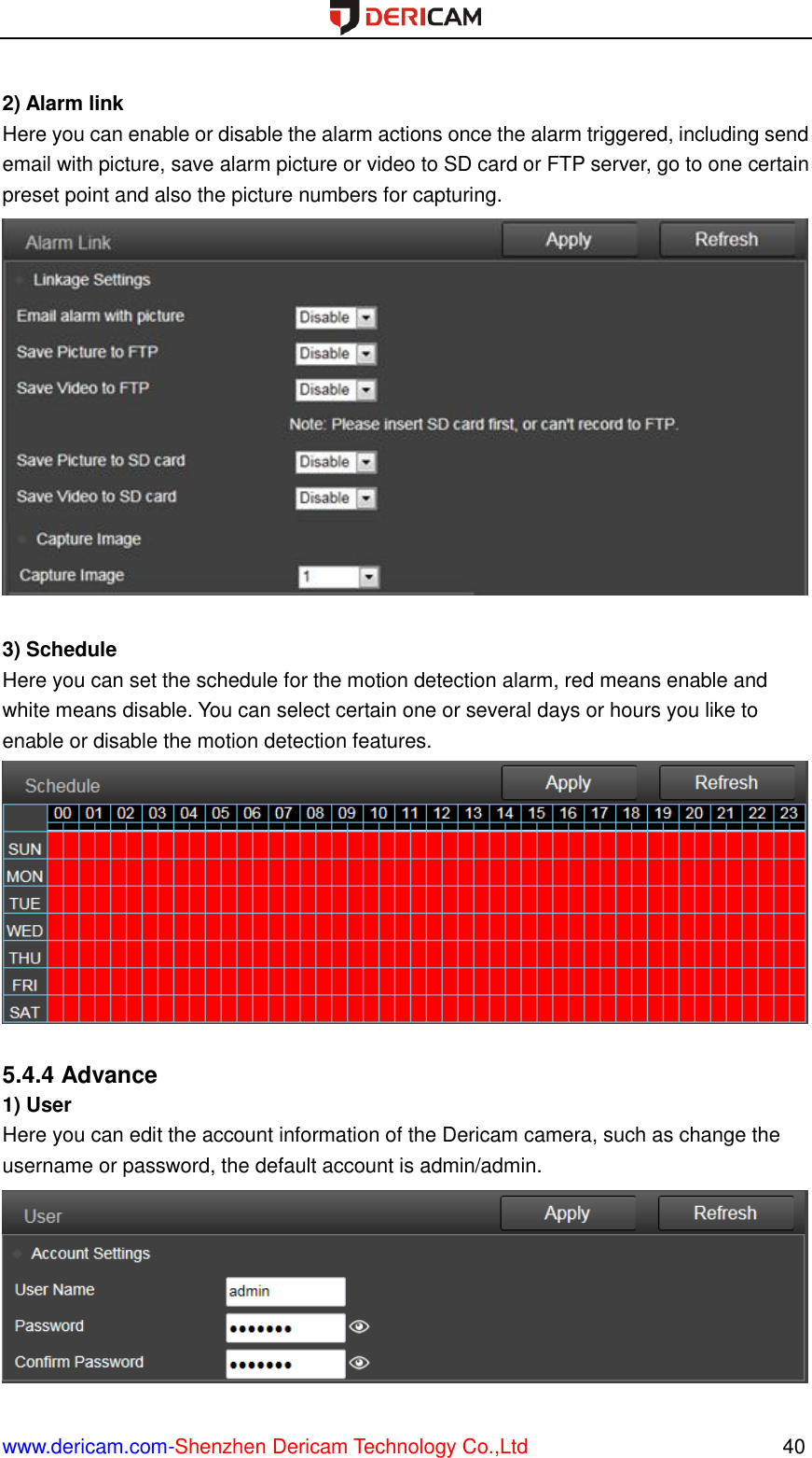  www.dericam.com-Shenzhen Dericam Technology Co.,Ltd                                                  40  2) Alarm link Here you can enable or disable the alarm actions once the alarm triggered, including send email with picture, save alarm picture or video to SD card or FTP server, go to one certain preset point and also the picture numbers for capturing.   3) Schedule Here you can set the schedule for the motion detection alarm, red means enable and white means disable. You can select certain one or several days or hours you like to enable or disable the motion detection features.   5.4.4 Advance 1) User Here you can edit the account information of the Dericam camera, such as change the username or password, the default account is admin/admin.  