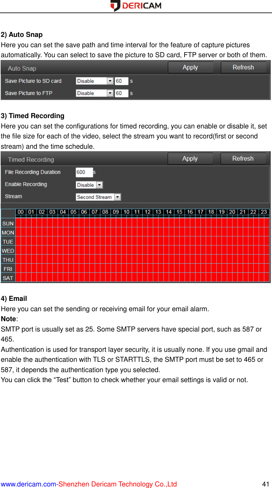  www.dericam.com-Shenzhen Dericam Technology Co.,Ltd                                                  41  2) Auto Snap Here you can set the save path and time interval for the feature of capture pictures automatically. You can select to save the picture to SD card, FTP server or both of them.   3) Timed Recording Here you can set the configurations for timed recording, you can enable or disable it, set the file size for each of the video, select the stream you want to record(first or second stream) and the time schedule.   4) Email Here you can set the sending or receiving email for your email alarm. Note:   SMTP port is usually set as 25. Some SMTP servers have special port, such as 587 or 465. Authentication is used for transport layer security, it is usually none. If you use gmail and enable the authentication with TLS or STARTTLS, the SMTP port must be set to 465 or 587, it depends the authentication type you selected. You can click the “Test” button to check whether your email settings is valid or not. 
