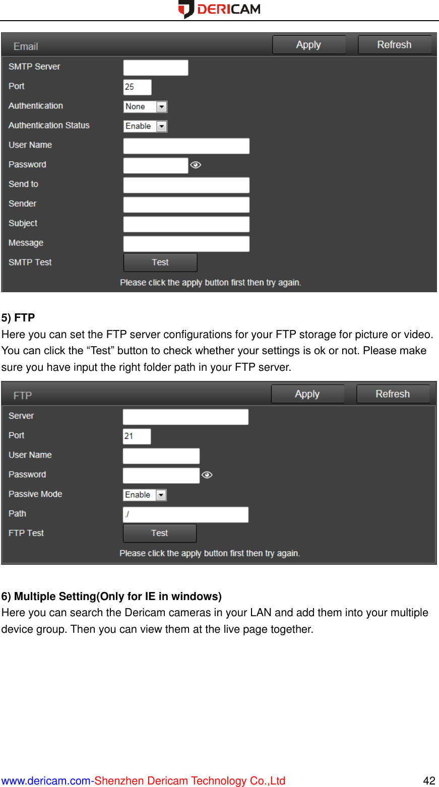  www.dericam.com-Shenzhen Dericam Technology Co.,Ltd                                                  42   5) FTP Here you can set the FTP server configurations for your FTP storage for picture or video. You can click the “Test” button to check whether your settings is ok or not. Please make sure you have input the right folder path in your FTP server.   6) Multiple Setting(Only for IE in windows) Here you can search the Dericam cameras in your LAN and add them into your multiple device group. Then you can view them at the live page together.  