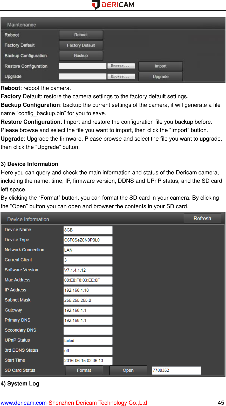  www.dericam.com-Shenzhen Dericam Technology Co.,Ltd                                                  45  Reboot: reboot the camera. Factory Default: restore the camera settings to the factory default settings. Backup Configuration: backup the current settings of the camera, it will generate a file name “config_backup.bin” for you to save.   Restore Configuration: Import and restore the configuration file you backup before. Please browse and select the file you want to import, then click the “Import” button. Upgrade: Upgrade the firmware. Please browse and select the file you want to upgrade, then click the “Upgrade” button.  3) Device Information Here you can query and check the main information and status of the Dericam camera, including the name, time, IP, firmware version, DDNS and UPnP status, and the SD card left space. By clicking the “Format” button, you can format the SD card in your camera. By clicking the “Open” button you can open and browser the contents in your SD card.  4) System Log 