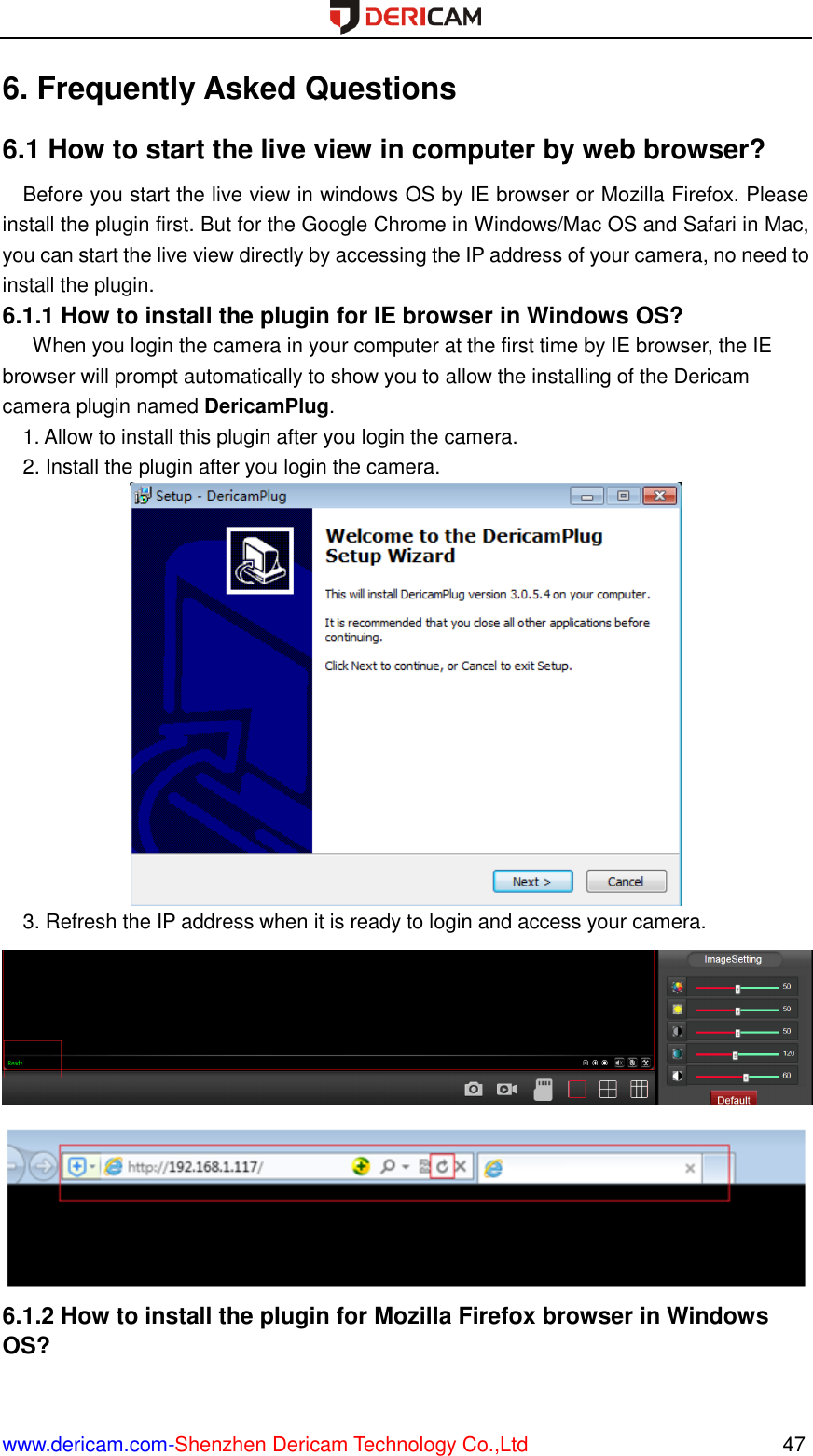  www.dericam.com-Shenzhen Dericam Technology Co.,Ltd                                                  47 6. Frequently Asked Questions 6.1 How to start the live view in computer by web browser? Before you start the live view in windows OS by IE browser or Mozilla Firefox. Please install the plugin first. But for the Google Chrome in Windows/Mac OS and Safari in Mac, you can start the live view directly by accessing the IP address of your camera, no need to install the plugin. 6.1.1 How to install the plugin for IE browser in Windows OS?       When you login the camera in your computer at the first time by IE browser, the IE browser will prompt automatically to show you to allow the installing of the Dericam camera plugin named DericamPlug.   1. Allow to install this plugin after you login the camera. 2. Install the plugin after you login the camera.  3. Refresh the IP address when it is ready to login and access your camera.   6.1.2 How to install the plugin for Mozilla Firefox browser in Windows OS? 