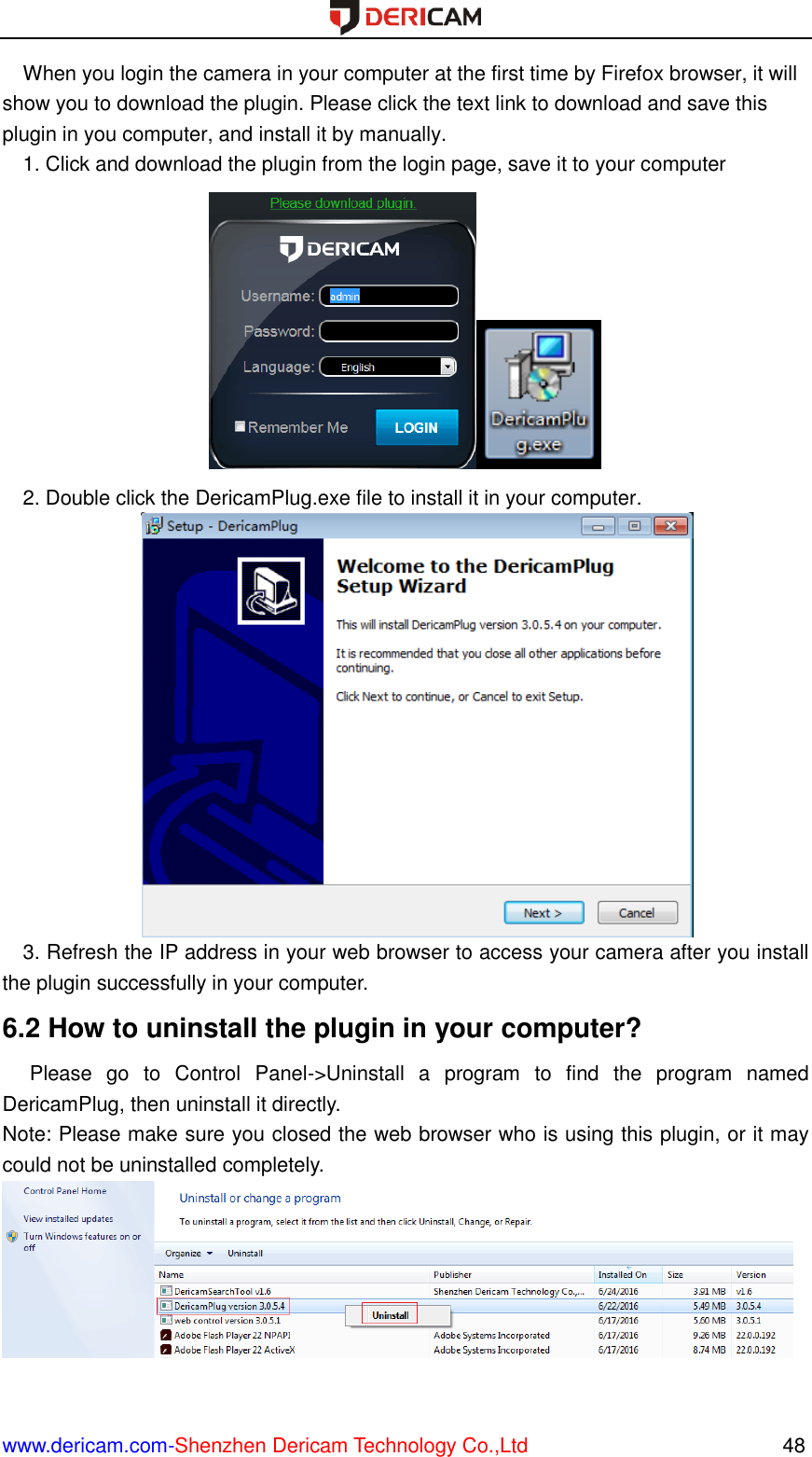  www.dericam.com-Shenzhen Dericam Technology Co.,Ltd                                                  48 When you login the camera in your computer at the first time by Firefox browser, it will show you to download the plugin. Please click the text link to download and save this plugin in you computer, and install it by manually. 1. Click and download the plugin from the login page, save it to your computer  2. Double click the DericamPlug.exe file to install it in your computer.  3. Refresh the IP address in your web browser to access your camera after you install the plugin successfully in your computer. 6.2 How to uninstall the plugin in your computer?   Please  go  to  Control  Panel-&gt;Uninstall  a  program  to  find  the  program  named DericamPlug, then uninstall it directly.   Note: Please make sure you closed the web browser who is using this plugin, or it may could not be uninstalled completely.   