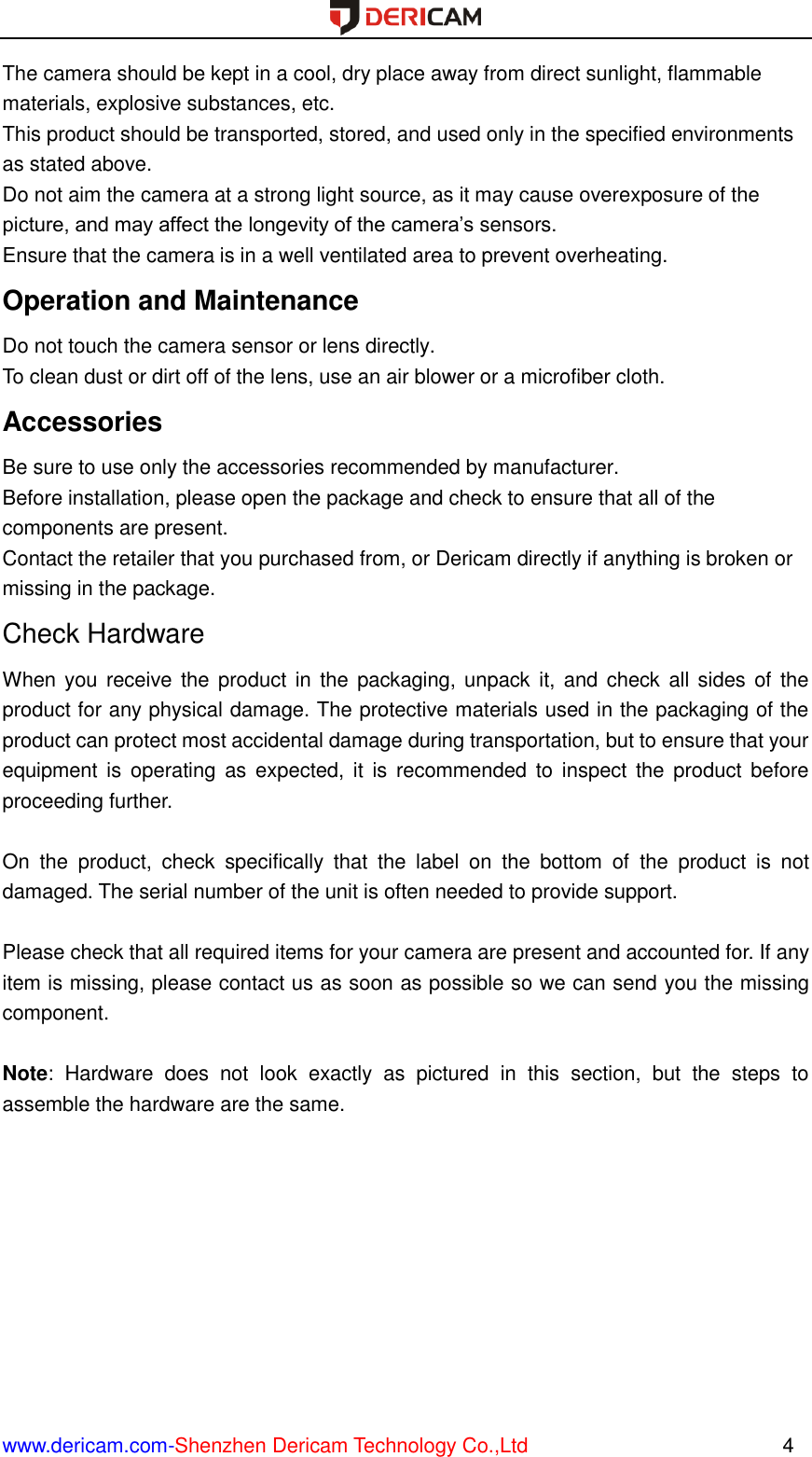  www.dericam.com-Shenzhen Dericam Technology Co.,Ltd                                                  4 The camera should be kept in a cool, dry place away from direct sunlight, flammable materials, explosive substances, etc.   This product should be transported, stored, and used only in the specified environments as stated above.   Do not aim the camera at a strong light source, as it may cause overexposure of the picture, and may affect the longevity of the camera’s sensors.   Ensure that the camera is in a well ventilated area to prevent overheating. Operation and Maintenance   Do not touch the camera sensor or lens directly.   To clean dust or dirt off of the lens, use an air blower or a microfiber cloth. Accessories   Be sure to use only the accessories recommended by manufacturer.   Before installation, please open the package and check to ensure that all of the components are present.   Contact the retailer that you purchased from, or Dericam directly if anything is broken or missing in the package. Check Hardware When you receive  the product in the packaging, unpack  it, and check  all sides of the product for any physical damage. The protective materials used in the packaging of the product can protect most accidental damage during transportation, but to ensure that your equipment  is  operating  as  expected, it  is  recommended  to  inspect  the  product before proceeding further.    On  the  product,  check  specifically  that  the  label  on  the  bottom  of  the  product  is  not damaged. The serial number of the unit is often needed to provide support.  Please check that all required items for your camera are present and accounted for. If any item is missing, please contact us as soon as possible so we can send you the missing component.  Note:  Hardware  does  not  look  exactly  as  pictured  in  this  section,  but  the  steps  to assemble the hardware are the same.     