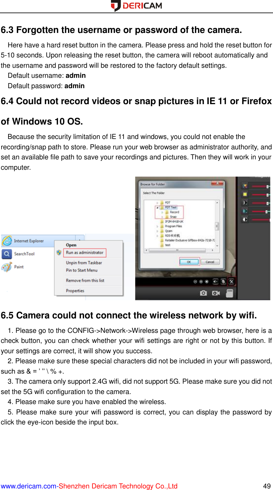  www.dericam.com-Shenzhen Dericam Technology Co.,Ltd                                                  49 6.3 Forgotten the username or password of the camera.   Here have a hard reset button in the camera. Please press and hold the reset button for 5-10 seconds. Upon releasing the reset button, the camera will reboot automatically and the username and password will be restored to the factory default settings. Default username: admin Default password: admin 6.4 Could not record videos or snap pictures in IE 11 or Firefox of Windows 10 OS.   Because the security limitation of IE 11 and windows, you could not enable the recording/snap path to store. Please run your web browser as administrator authority, and set an available file path to save your recordings and pictures. Then they will work in your computer.  6.5 Camera could not connect the wireless network by wifi. 1. Please go to the CONFIG-&gt;Network-&gt;Wireless page through web browser, here is a check button, you can check whether your wifi settings are right or not by this button. If your settings are correct, it will show you success. 2. Please make sure these special characters did not be included in your wifi password, such as &amp; = ’ ’’ \ % +. 3. The camera only support 2.4G wifi, did not support 5G. Please make sure you did not set the 5G wifi configuration to the camera. 4. Please make sure you have enabled the wireless. 5. Please make sure your wifi password is correct, you can display the password by click the eye-icon beside the input box. 