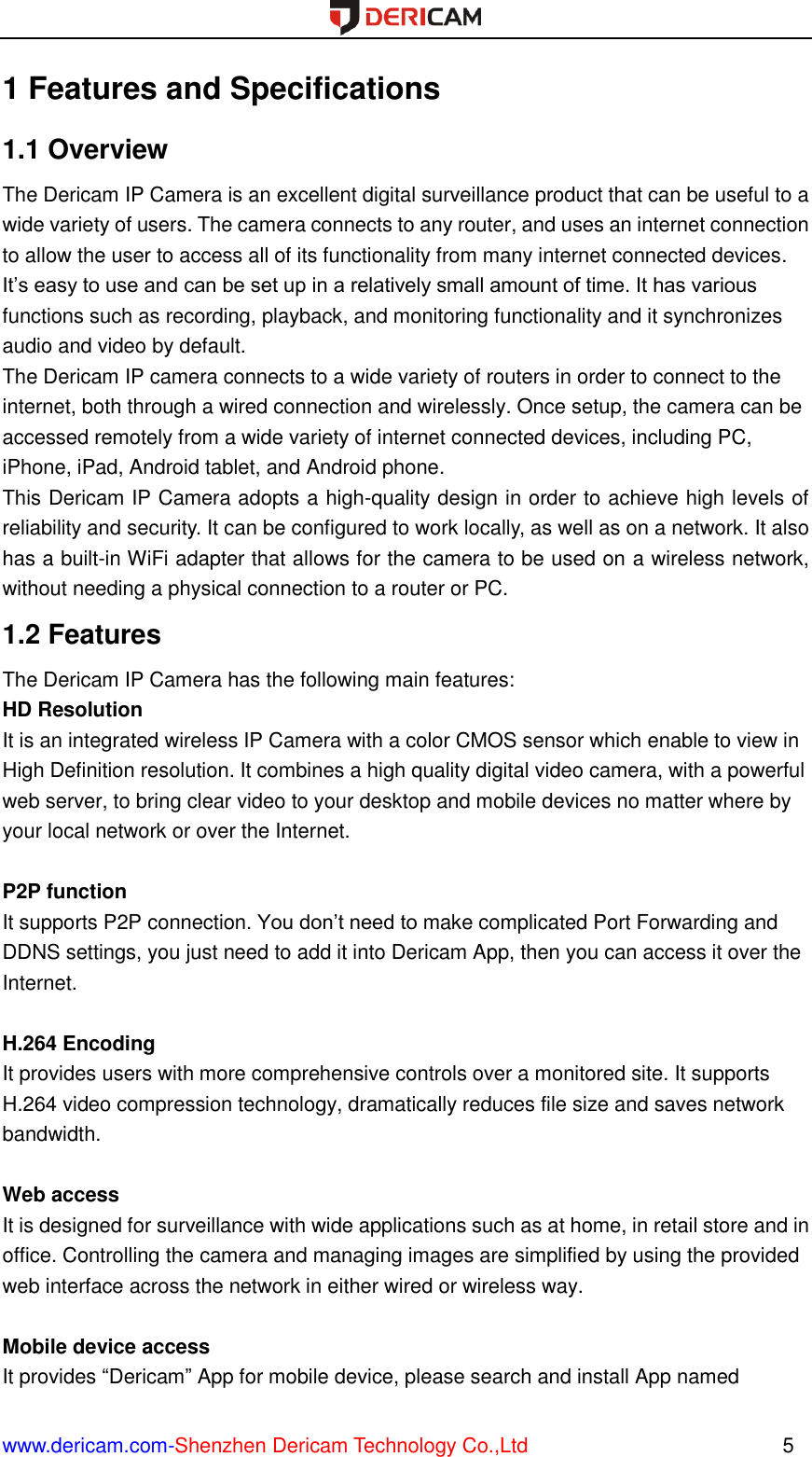  www.dericam.com-Shenzhen Dericam Technology Co.,Ltd                                                  5 1 Features and Specifications 1.1 Overview The Dericam IP Camera is an excellent digital surveillance product that can be useful to a wide variety of users. The camera connects to any router, and uses an internet connection to allow the user to access all of its functionality from many internet connected devices. It’s easy to use and can be set up in a relatively small amount of time. It has various functions such as recording, playback, and monitoring functionality and it synchronizes audio and video by default.   The Dericam IP camera connects to a wide variety of routers in order to connect to the internet, both through a wired connection and wirelessly. Once setup, the camera can be accessed remotely from a wide variety of internet connected devices, including PC, iPhone, iPad, Android tablet, and Android phone.   This Dericam IP Camera adopts a high-quality design in order to achieve high levels of reliability and security. It can be configured to work locally, as well as on a network. It also has a built-in WiFi adapter that allows for the camera to be used on a wireless network, without needing a physical connection to a router or PC. 1.2 Features The Dericam IP Camera has the following main features: HD Resolution It is an integrated wireless IP Camera with a color CMOS sensor which enable to view in High Definition resolution. It combines a high quality digital video camera, with a powerful web server, to bring clear video to your desktop and mobile devices no matter where by your local network or over the Internet.  P2P function It supports P2P connection. You don’t need to make complicated Port Forwarding and DDNS settings, you just need to add it into Dericam App, then you can access it over the Internet.    H.264 Encoding It provides users with more comprehensive controls over a monitored site. It supports H.264 video compression technology, dramatically reduces file size and saves network bandwidth.  Web access It is designed for surveillance with wide applications such as at home, in retail store and in office. Controlling the camera and managing images are simplified by using the provided web interface across the network in either wired or wireless way.  Mobile device access It provides “Dericam” App for mobile device, please search and install App named 