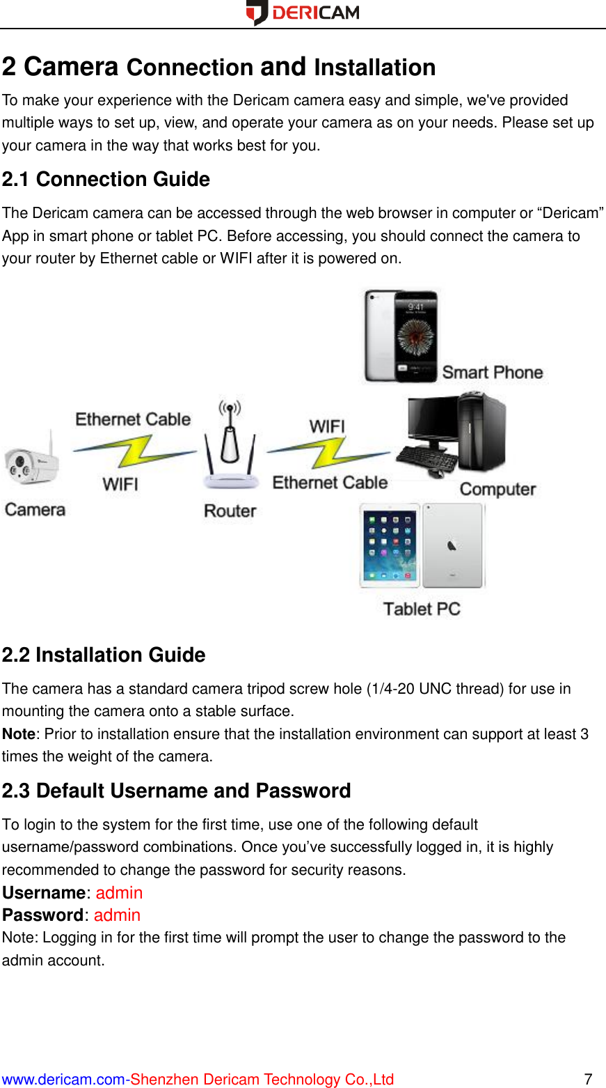  www.dericam.com-Shenzhen Dericam Technology Co.,Ltd                                                  7 2 Camera Connection and Installation To make your experience with the Dericam camera easy and simple, we&apos;ve provided multiple ways to set up, view, and operate your camera as on your needs. Please set up your camera in the way that works best for you. 2.1 Connection Guide The Dericam camera can be accessed through the web browser in computer or “Dericam” App in smart phone or tablet PC. Before accessing, you should connect the camera to your router by Ethernet cable or WIFI after it is powered on.  2.2 Installation Guide The camera has a standard camera tripod screw hole (1/4-20 UNC thread) for use in mounting the camera onto a stable surface.   Note: Prior to installation ensure that the installation environment can support at least 3 times the weight of the camera. 2.3 Default Username and Password   To login to the system for the first time, use one of the following default username/password combinations. Once you’ve successfully logged in, it is highly recommended to change the password for security reasons.   Username: admin   Password: admin   Note: Logging in for the first time will prompt the user to change the password to the admin account.    