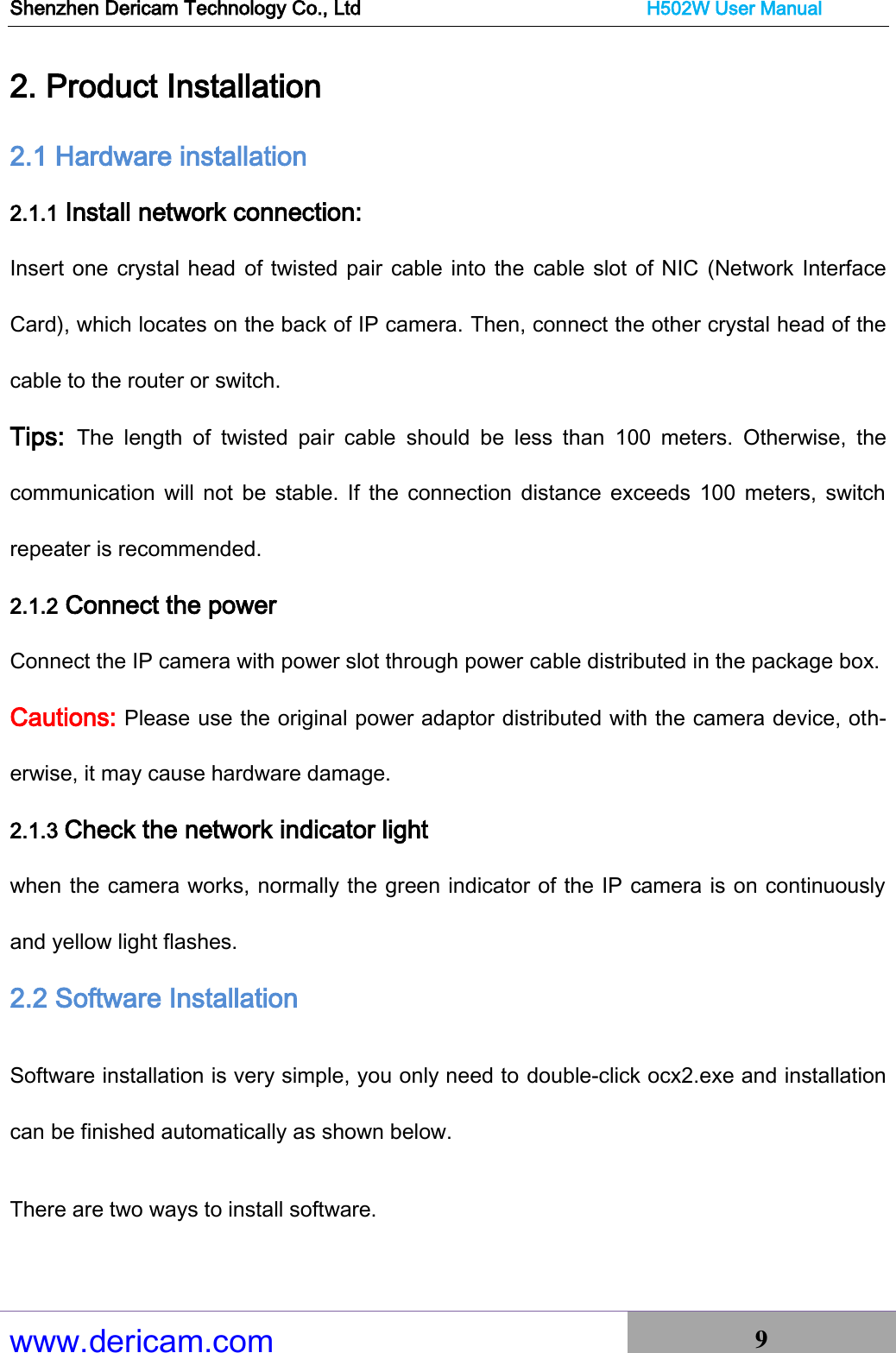 Shenzhen Dericam Technology Co., Ltd                              H502W User Manual www.dericam.com 9   2. Product Installation 2.1 Hardware installation 2.1.1 Install network connection: Insert one crystal head of twisted pair cable into the cable slot of NIC  (Network Interface Card), which locates on the back of IP camera. Then, connect the other crystal head of the cable to the router or switch. Tips:  The  length  of  twisted  pair  cable  should  be  less  than  100  meters.  Otherwise,  the communication  will not be  stable. If  the  connection distance exceeds  100  meters, switch repeater is recommended. 2.1.2 Connect the power   Connect the IP camera with power slot through power cable distributed in the package box. Cautions: Please use the original power adaptor distributed with the camera device, oth-erwise, it may cause hardware damage.   2.1.3 Check the network indicator light   when the camera works, normally the green indicator of the IP camera is on continuously and yellow light flashes. 2.2 Software Installation Software installation is very simple, you only need to double-click ocx2.exe and installation can be finished automatically as shown below. There are two ways to install software. 