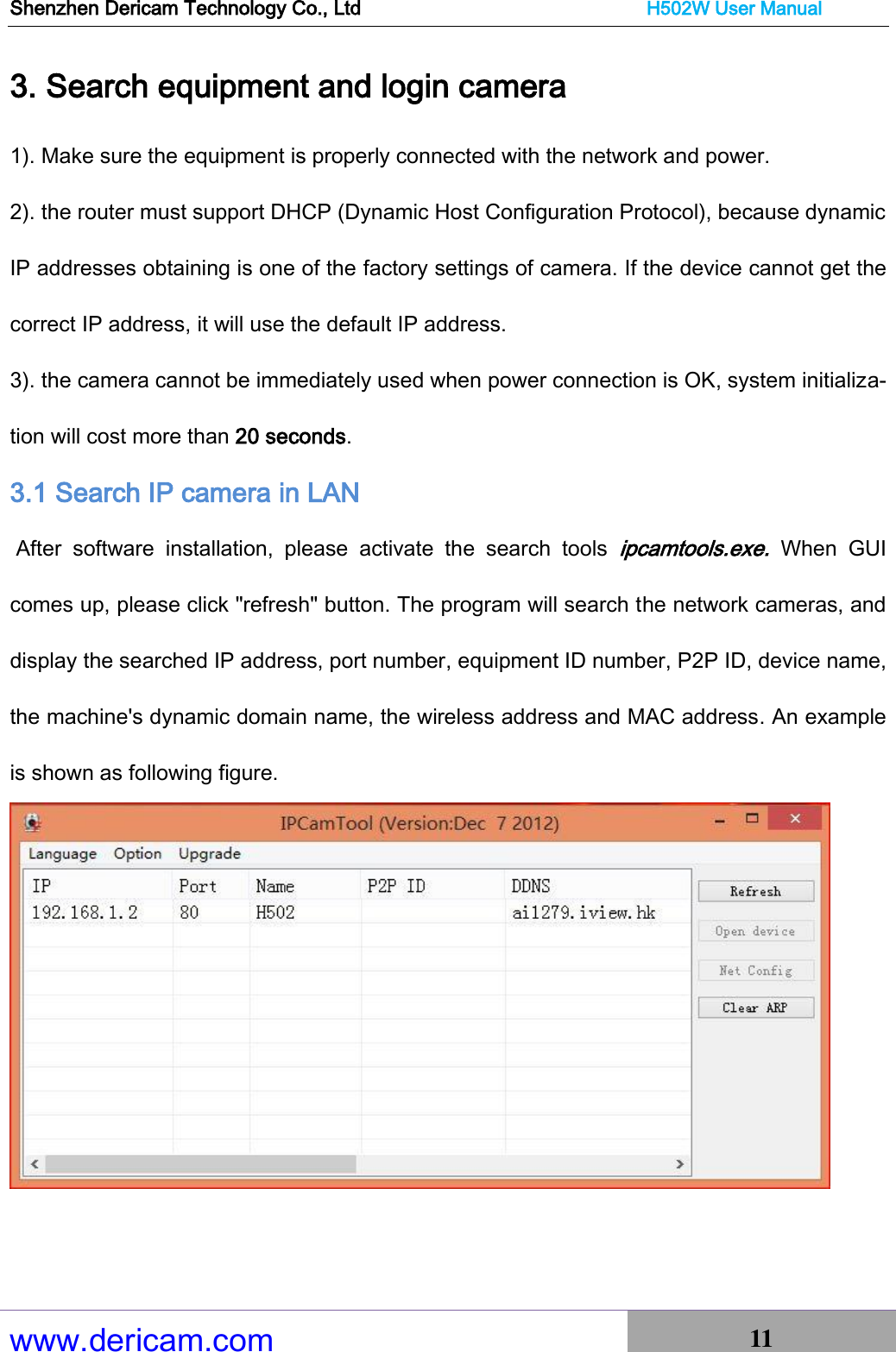 Shenzhen Dericam Technology Co., Ltd                              H502W User Manual www.dericam.com 11   3. Search equipment and login camera 1). Make sure the equipment is properly connected with the network and power. 2). the router must support DHCP (Dynamic Host Configuration Protocol), because dynamic IP addresses obtaining is one of the factory settings of camera. If the device cannot get the correct IP address, it will use the default IP address. 3). the camera cannot be immediately used when power connection is OK, system initializa-tion will cost more than 20 seconds. 3.1 Search IP camera in LAN  After  software  installation,  please  activate  the  search  tools ipcamtools.exe.  When  GUI comes up, please click &quot;refresh&quot; button. The program will search the network cameras, and display the searched IP address, port number, equipment ID number, P2P ID, device name, the machine&apos;s dynamic domain name, the wireless address and MAC address. An example is shown as following figure.   