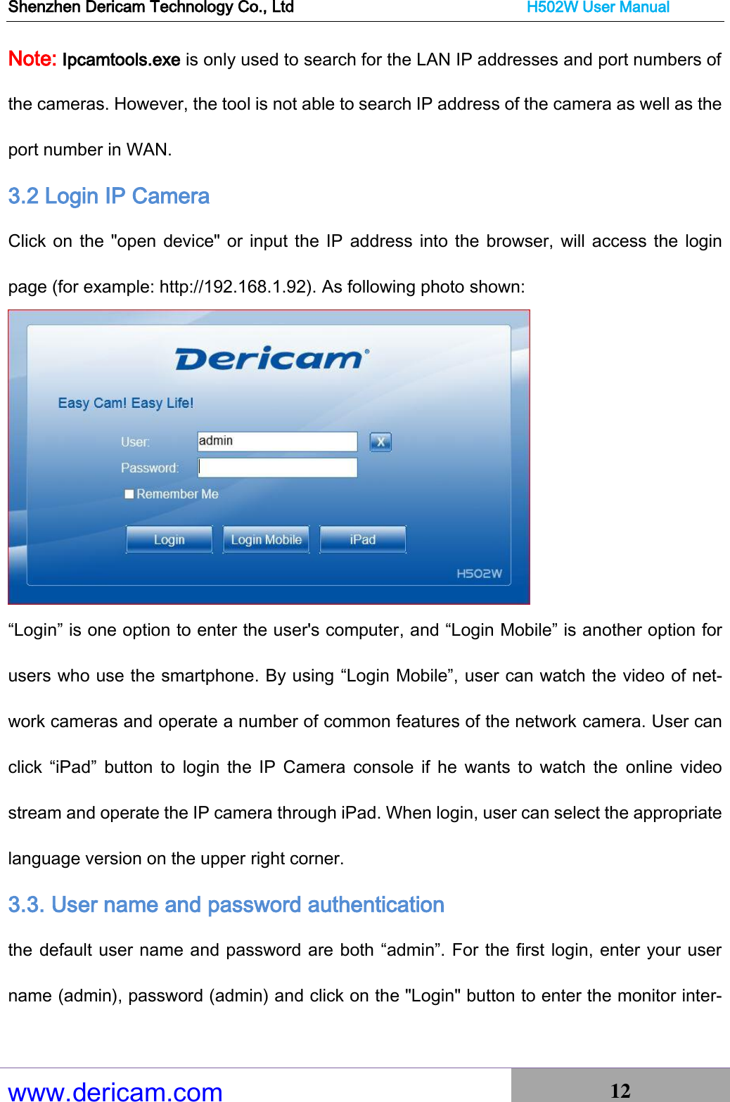 Shenzhen Dericam Technology Co., Ltd                              H502W User Manual www.dericam.com 12   Note: Ipcamtools.exe is only used to search for the LAN IP addresses and port numbers of the cameras. However, the tool is not able to search IP address of the camera as well as the port number in WAN. 3.2 Login IP Camera   Click on the &quot;open device&quot; or input the IP  address into the  browser, will access the login page (for example: http://192.168.1.92). As following photo shown:  “Login” is one option to enter the user&apos;s computer, and “Login Mobile” is another option for users who use the smartphone. By using “Login Mobile”, user can watch the video of net-work cameras and operate a number of common features of the network camera. User can click  “iPad”  button  to  login  the  IP  Camera  console  if  he  wants  to  watch  the  online  video stream and operate the IP camera through iPad. When login, user can select the appropriate language version on the upper right corner. 3.3. User name and password authentication   the default user name and password are both “admin”. For the first login, enter your user name (admin), password (admin) and click on the &quot;Login&quot; button to enter the monitor inter-