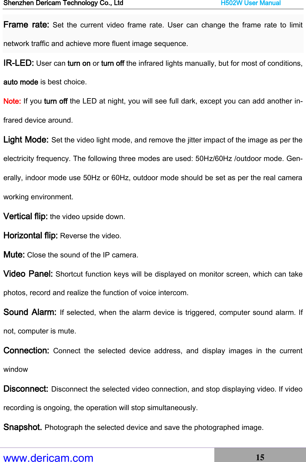 Shenzhen Dericam Technology Co., Ltd                              H502W User Manual www.dericam.com 15   Frame  rate:  Set  the  current  video  frame  rate.  User  can  change  the  frame  rate  to  limit network traffic and achieve more fluent image sequence. IR-LED: User can turn on or turn off the infrared lights manually, but for most of conditions, auto mode is best choice. Note: If you turn off the LED at night, you will see full dark, except you can add another in-frared device around.     Light Mode: Set the video light mode, and remove the jitter impact of the image as per the electricity frequency. The following three modes are used: 50Hz/60Hz /outdoor mode. Gen-erally, indoor mode use 50Hz or 60Hz, outdoor mode should be set as per the real camera working environment.   Vertical flip: the video upside down.   Horizontal flip: Reverse the video. Mute: Close the sound of the IP camera. Video Panel: Shortcut function keys will be displayed on monitor screen, which can take photos, record and realize the function of voice intercom. Sound Alarm: If selected, when the alarm device is triggered, computer sound alarm. If not, computer is mute. Connection: Connect  the  selected  device  address,  and  display  images  in  the  current window Disconnect: Disconnect the selected video connection, and stop displaying video. If video recording is ongoing, the operation will stop simultaneously.   Snapshot. Photograph the selected device and save the photographed image.   