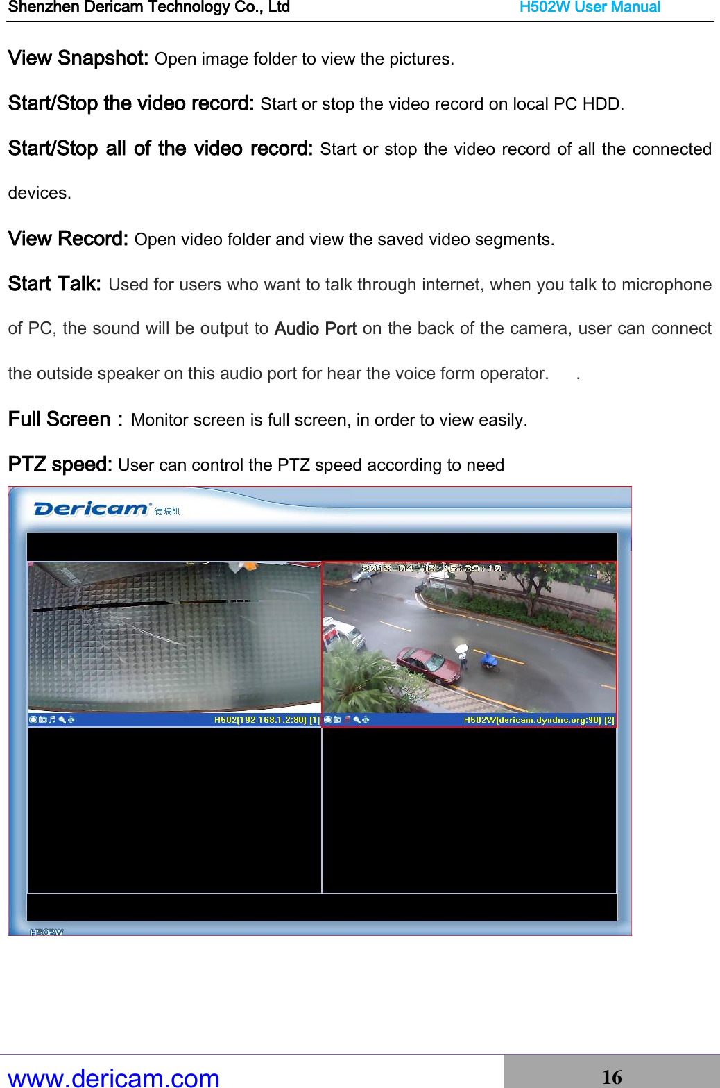 Shenzhen Dericam Technology Co., Ltd                              H502W User Manual www.dericam.com 16   View Snapshot: Open image folder to view the pictures.   Start/Stop the video record: Start or stop the video record on local PC HDD. Start/Stop all of the video record: Start or stop the video record of all the connected devices. View Record: Open video folder and view the saved video segments. Start Talk: Used for users who want to talk through internet, when you talk to microphone of PC, the sound will be output to Audio Port on the back of the camera, user can connect   the outside speaker on this audio port for hear the voice form operator.      . Full Screen：Monitor screen is full screen, in order to view easily. PTZ speed: User can control the PTZ speed according to need  