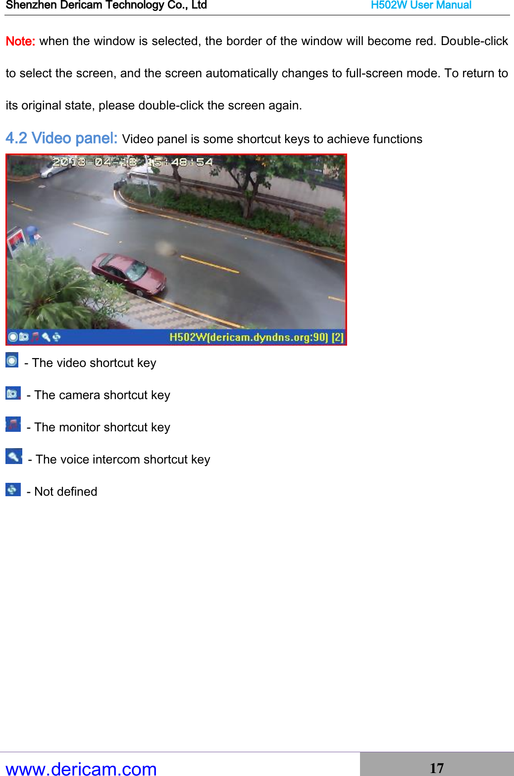 Shenzhen Dericam Technology Co., Ltd                              H502W User Manual www.dericam.com 17   Note: when the window is selected, the border of the window will become red. Double-click to select the screen, and the screen automatically changes to full-screen mode. To return to its original state, please double-click the screen again. 4.2 Video panel: Video panel is some shortcut keys to achieve functions    - The video shortcut key   - The camera shortcut key   - The monitor shortcut key   - The voice intercom shortcut key   - Not defined        